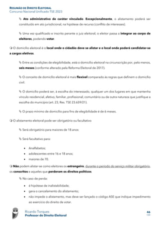 RESUMÃO DE DIREITO ELEITORAL
Concurso Nacional Unificado TSE 2023
Ricardo Torques
Professor de Direito Eleitoral
46
159
 Ato administrativo de caráter vinculado. Excepcionalmente, o alistamento poderá ser
constituído em ato jurisdicional, na hipótese de recurso (conflito de interesses).
 Uma vez qualificado e inscrito perante o juiz eleitoral, o eleitor passa a integrar ao corpo de
eleitores, podendo votar.
 O domicílio eleitoral é o local onde o cidadão deve se alistar e o local onde poderá candidatar-se
a cargos eletivos.
 Entre as condições de elegibilidade, está o domicílio eleitoral na circunscrição por, pelo menos,
seis meses (conforme alterado pela Reforma Eleitoral de 2017).
 O conceito de domicílio eleitoral é mais flexível comparado às regras que definem o domicílio
civil.
 O domicílio poderá ser, à escolha do interessado, qualquer um dos lugares em que mantenha
vínculo residencial, afetivo, familiar, profissional, comunitário ou de outra natureza que justifique a
escolha do município (art. 23, Res. TSE 23.659/21).
 O prazo mínimo de domicílio para fins de elegibilidade é de 6 meses.
 O alistamento eleitoral pode ser obrigatório ou facultativo
 Será obrigatório para maiores de 18 anos
 Será facultativo para:
• Analfabetos;
• adolescentes entre 16 e 18 anos;
• maiores de 70.
 Não podem alistar-se como eleitores os estrangeiro, durante o período do serviço militar obrigatório,
os conscritos e aqueles que perderam os direitos políticos.
 No caso de perda:
• é hipótese de inalistabilidade;
• gera o cancelamento do alistamento;
• não impede o alistamento, mas deve ser lançado o código ASE que indique impedimento
ao exercício do direito de votar.
 