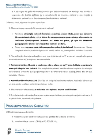 RESUMÃO DE DIREITO ELEITORAL
Concurso Nacional Unificado TSE 2023
Ricardo Torques
Professor de Direito Eleitoral
47
159
 A aquisição do gozo de direitos políticos por pessoa brasileira em Portugal não acarreta a
suspensão de direitos políticos ou o cancelamento da inscrição eleitoral e não impede o
alistamento eleitoral ou as demais operações do cadastro eleitoral.
 Temos, ainda, algumas situações específicas:
 Alistamento por menor de 16 anos em ano eleitoral
• Admite-se a inscrição eleitoral do menor aos quinze anos de idade, desde que complete
16 anos antes do pleito, pois o último dia para comparecer para efetuar o alistamento é o
centésimo quinquagésimo primeiro dia antes do pleito, já que no centésimo
quinquagésimo dia não será recebida a inscrição eleitoral.
• Temos uma regra que gera efeito suspensivo na inscrição eleitoral. Somente com 16 anos
completos a inscrição eleitoral produzirá plenos efeitos e o jovem poderá exercer a cidadania.
 Não aplicação de multa ao brasileiro nato que alistar-se até os 19 anos e ao naturalizado que se
alistar até um ano após adquirida a nacionalidade.
 ALISTAMENTO ATÉ OS 19 ANOS: o sujeito que não se alistar até os 19 anos de idade sofrerá multa
a ser aplicada pelo Juiz Eleitoral. Não se aplicará a pena ao não alistado que requerer sua inscrição
eleitoral até o centésimo quinquagésimo primeiro dia anterior à eleição subsequente à data em que
completar 19 anos.
 ALISTAMENTO DO NATURALIZADO: prazo de um ano para alistamento eleitoral. Passado o período de
um ano, se não se alistar, sofrerá imposição de multa.
 Alistamento do alfabetizado: a multa não será aplicada a quem se alfabetizar.
 A multa também não será aplicada para a pessoa que declarar, perante qualquer juízo eleitoral, sob
as penas da lei, seu estado de pobreza.
PROCEDIMENTOS DO CADASTRO
 Diretrizes do procedimento:
 modernização e desburocratização da gestão do cadastro eleitoral;
 conformidade com a LGPD (Lei 13.709/2018);
 