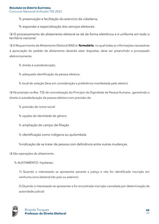 RESUMÃO DE DIREITO ELEITORAL
Concurso Nacional Unificado TSE 2023
Ricardo Torques
Professor de Direito Eleitoral
48
159
 preservação e facilitação do exercício da cidadania;
 expansão e especialização dos serviços eleitorais.
 O processamento do alistamento eleitoral se dá de forma eletrônica e é uniforme em todo o
território nacional.
 O Requerimento de Alistamento Eleitoral (RAE) é formulário, no qual todas as informações necessárias
à apreciação do pedido de alistamento deverão estar dispostas, deve ser preenchido e processado
eletronicamente.
 direito à autodeclaração;
 adequada identificação da pessoa eleitora;
 local de votação (leva em consideração a preferência manifestada pelo eleitor).
 Há previsão na Res. TSE de concretização do Princípio da Dignidade da Pessoa Humana , garantindo o
direito à autodeclaração da pessoa eleitora com previsão de:
 previsão de nome social
 opções de identidade de gênero
 ampliação do campo de filiação
 identificação como indígena ou quilombola
indicação de se tratar de pessoa com deficiência entre outras mudanças.
 São operações do alistamento:
 ALISTAMENTO: hipóteses:
1) Quando o interessado se apresentar perante a justiça e não for identificada inscrição em
nenhuma zona eleitoral (do país ou exterior).
2) Quando o interessado se apresentar e for encontrada inscrição cancelada por determinação de
autoridade judicial.
 
