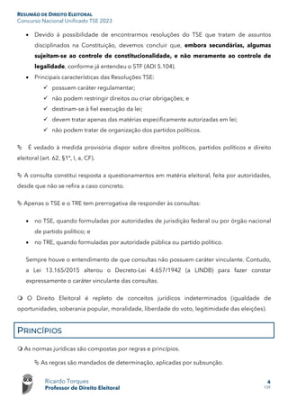 RESUMÃO DE DIREITO ELEITORAL
Concurso Nacional Unificado TSE 2023
Ricardo Torques
Professor de Direito Eleitoral
4
159
• Devido à possibilidade de encontrarmos resoluções do TSE que tratam de assuntos
disciplinados na Constituição, devemos concluir que, embora secundárias, algumas
sujeitam-se ao controle de constitucionalidade, e não meramente ao controle de
legalidade, conforme já entendeu o STF (ADI 5.104).
• Principais características das Resoluções TSE:
 possuem caráter regulamentar;
 não podem restringir direitos ou criar obrigações; e
 destinam-se à fiel execução da lei;
 devem tratar apenas das matérias especificamente autorizadas em lei;
 não podem tratar de organização dos partidos políticos.
 É vedado à medida provisória dispor sobre direitos políticos, partidos políticos e direito
eleitoral (art. 62, §1º, I, a, CF).
 A consulta constitui resposta a questionamentos em matéria eleitoral, feita por autoridades,
desde que não se refira a caso concreto.
 Apenas o TSE e o TRE tem prerrogativa de responder às consultas:
• no TSE, quando formuladas por autoridades de jurisdição federal ou por órgão nacional
de partido político; e
• no TRE, quando formuladas por autoridade pública ou partido político.
Sempre houve o entendimento de que consultas não possuem caráter vinculante. Contudo,
a Lei 13.165/2015 alterou o Decreto-Lei 4.657/1942 (a LINDB) para fazer constar
expressamente o caráter vinculante das consultas.
 O Direito Eleitoral é repleto de conceitos jurídicos indeterminados (igualdade de
oportunidades, soberania popular, moralidade, liberdade do voto, legitimidade das eleições).
PRINCÍPIOS
 As normas jurídicas são compostas por regras e princípios.
 As regras são mandados de determinação, aplicadas por subsunção.
 