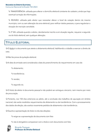 RESUMÃO DE DIREITO ELEITORAL
Concurso Nacional Unificado TSE 2023
Ricardo Torques
Professor de Direito Eleitoral
49
159
 TRANSFERÊNCIA: utilizada para alterar o domicílio eleitoral constante do cadastro, ainda que haja
eventual correção de informações.
 REVISÃO: utilizada pelo eleitor que necessitar alterar o local de votação dentro do mesmo
município, com ou sem alteração da zona eleitoral; para retificar dados pessoais; e para regularizar a
situação de inscrição cancelada.
 2ª VIA: utilizada quando o eleitor, devidamente inscrito e em situação regular, requerer a segunda
via do título eleitoral, sem qualquer alteração.
TÍTULO ELEITORAL
 O título é o documento que atesta o alistamento eleitoral, habilitando o cidadão a exercer o direito de
voto.
 Não faz prova da quitação eleitoral.
 A data da emissão será considerada a data do preenchimento do requerimento em caso de:
 alistamento;
 transferência;
 revisão;
 segunda via.
 O título de eleitor é documento pessoal e não poderá ser entregue a terceiro, nem mesmo por meio
de procuração.
 Portanto, nos 150 dias anteriores ao pleito, até a conclusão dos trabalhos de apuração em âmbito
nacional, não serão recebidos requerimentos de alistamento ou de transferência. Com a processamento
dos dados de eleição, são aceitos novamente pedidos de alistamento e de transferência.
 Quanto à apresentação do título no dia das eleições:
 exige-se a apresentação de documento com foto
 não é obrigatório comparecer com o título e com documento com foto
 