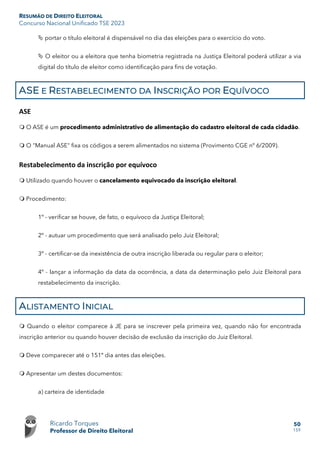 RESUMÃO DE DIREITO ELEITORAL
Concurso Nacional Unificado TSE 2023
Ricardo Torques
Professor de Direito Eleitoral
50
159
 portar o título eleitoral é dispensável no dia das eleições para o exercício do voto.
 O eleitor ou a eleitora que tenha biometria registrada na Justiça Eleitoral poderá utilizar a via
digital do título de eleitor como identificação para fins de votação.
ASE E RESTABELECIMENTO DA INSCRIÇÃO POR EQUÍVOCO
ASE
 O ASE é um procedimento administrativo de alimentação do cadastro eleitoral de cada cidadão.
 O "Manual ASE" fixa os códigos a serem alimentados no sistema (Provimento CGE nº 6/2009).
Restabelecimento da inscrição por equívoco
 Utilizado quando houver o cancelamento equivocado da inscrição eleitoral.
 Procedimento:
1º - verificar se houve, de fato, o equívoco da Justiça Eleitoral;
2º - autuar um procedimento que será analisado pelo Juiz Eleitoral;
3º - certificar-se da inexistência de outra inscrição liberada ou regular para o eleitor;
4º - lançar a informação da data da ocorrência, a data da determinação pelo Juiz Eleitoral para
restabelecimento da inscrição.
ALISTAMENTO INICIAL
 Quando o eleitor comparece à JE para se inscrever pela primeira vez, quando não for encontrada
inscrição anterior ou quando houver decisão de exclusão da inscrição do Juiz Eleitoral.
 Deve comparecer até o 151º dia antes das eleições.
 Apresentar um destes documentos:
a) carteira de identidade
 