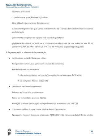 RESUMÃO DE DIREITO ELEITORAL
Concurso Nacional Unificado TSE 2023
Ricardo Torques
Professor de Direito Eleitoral
51
159
b) carteira profissional
c) certificado de quitação do serviço militar
d) certidão de nascimento ou de casamento
e) instrumento público do qual conste a idade mínima de 15 anos e demais elementos necessários
ao alistamento
f) documento congênere ao registro civil, expedido pela Funai;
g) portaria do ministro da Justiça e o documento de identidade de que tratam os arts. 22 do
Decreto nº 3.927, de 2001, e 5º da Lei nº 7.116, de 1983, para as pessoas portuguesas.
 Regras específicas referente à documentação:
• certificado de quitação do serviço militar:
# exigido dos homens, que pertencem à classe dos conscritos;
# será dispensado o documento:
1 - não tenha iniciado o período de conscrição (ainda que maior de 18 anos);
2 – se completar 45 anos após 31/12
• certidão de nascimento/casamento
# devem ser fornecidas gratuitamente
# deve ser fornecida no prazo de 15 dias.
# infração: crime de perturbação ou impedimento do alistamento (art. 293, CE).
• documento público do qual conste idade e demais documentos:
# passaporte (não tem filiação, se anteriores a 2015) e CNH (não há nacionalidade) não são aceitos.
 