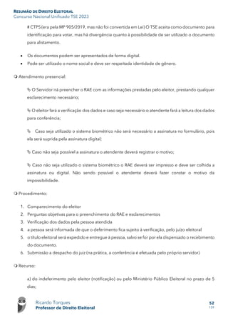 RESUMÃO DE DIREITO ELEITORAL
Concurso Nacional Unificado TSE 2023
Ricardo Torques
Professor de Direito Eleitoral
52
159
# CTPS (era pela MP 905/2019, mas não foi convertida em Lei) O TSE aceita como documento para
identificação para votar, mas há divergência quanto à possibilidade de ser utilizado o documento
para alistamento.
• Os documentos podem ser apresentados de forma digital.
• Pode ser utilizado o nome social e deve ser respeitada identidade de gênero.
 Atendimento presencial:
 O Servidor irá preencher o RAE com as informações prestadas pelo eleitor, prestando qualquer
esclarecimento necessário;
 O eleitor fará a verificação dos dados e caso seja necessário o atendente fará a leitura dos dados
para conferência;
 Caso seja utilizado o sistema biométrico não será necessário a assinatura no formulário, pois
ela será suprida pela assinatura digital;
 Caso não seja possível a assinatura o atendente deverá registrar o motivo;
 Caso não seja utilizado o sistema biométrico o RAE deverá ser impresso e deve ser colhida a
assinatura ou digital. Não sendo possível o atendente deverá fazer constar o motivo da
impossibilidade.
 Procedimento:
1. Comparecimento do eleitor
2. Perguntas objetivas para o preenchimento do RAE e esclarecimentos
3. Verificação dos dados pela pessoa atendida
4. a pessoa será informada de que o deferimento fica sujeito à verificação, pelo juízo eleitoral
5. o título eleitoral será expedido e entregue à pessoa, salvo se for por ela dispensado o recebimento
do documento.
6. Submissão a despacho do juiz (na prática, a conferência é efetuada pelo próprio servidor)
 Recurso:
a) do indeferimento pelo eleitor (notificação) ou pelo Ministério Público Eleitoral no prazo de 5
dias;
 