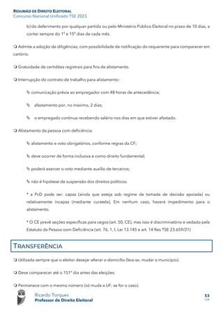 RESUMÃO DE DIREITO ELEITORAL
Concurso Nacional Unificado TSE 2023
Ricardo Torques
Professor de Direito Eleitoral
53
159
b) do deferimento por qualquer partido ou pelo Ministério Público Eleitoral no prazo de 10 dias, a
contar sempre do 1º e 15º dias de cada mês.
 Admite a adoção de diligências, com possibilidade de notificação do requerente para comparecer em
cartório.
 Gratuidade de certidões registrais para fins de alistamento.
 Interrupção do contrato de trabalho para alistamento:
 comunicação prévia ao empregador com 48 horas de antecedência;
 afastamento por, no máximo, 2 dias;
 o empregado continua recebendo salário nos dias em que estiver afastado.
 Alistamento da pessoa com deficiência:
 alistamento e voto obrigatórios, conforme regras da CF;
 deve ocorrer de forma inclusiva e como direito fundamental;
 poderá exercer o voto mediante auxílio de terceiros;
 não é hipótese de suspensão dos direitos políticos.
* a PcD pode ser: capaz (ainda que esteja sob regime de tomada de decisão apoiada) ou
relativamente incapaz (mediante curatela), Em nenhum caso, haverá impedimento para o
alistamento.
* O CE prevê seções específicas para cegos (art. 50, CE), mas isso é discriminatório e vedado pela
Estatuto da Pessoa oom Deficiência (art. 76, 1, I, Lei 13.145 e art. 14 Res TSE 23.659/21)
TRANSFERÊNCIA
 Utilizada sempre que o eleitor desejar alterar o domicílio (leia-se, mudar o município).
 Deve comparecer até o 151º dia antes das eleições.
 Permanece com o mesmo número (só muda a UF, se for o caso).
 