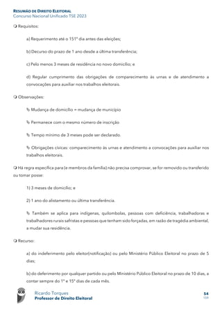 RESUMÃO DE DIREITO ELEITORAL
Concurso Nacional Unificado TSE 2023
Ricardo Torques
Professor de Direito Eleitoral
54
159
 Requisitos:
a) Requerimento até o 151º dia antes das eleições;
b) Decurso do prazo de 1 ano desde a última transferência;
c) Pelo menos 3 meses de residência no novo domicílio; e
d) Regular cumprimento das obrigações de comparecimento às urnas e de atendimento a
convocações para auxiliar nos trabalhos eleitorais.
 Observações:
 Mudança de domicílio = mudança de município
 Permanece com o mesmo número de inscrição
 Tempo mínimo de 3 meses pode ser declarado.
 Obrigações cívicas: comparecimento às urnas e atendimento a convocações para auxiliar nos
trabalhos eleitorais.
 Há regra específica para (e membros da família) não precisa comprovar, se for removido ou transferido
ou tomar posse:
1) 3 meses de domicílio; e
2) 1 ano do alistamento ou última transferência.
 Também se aplica para indígenas, quilombolas, pessoas com deficiência, trabalhadoras e
trabalhadores rurais safristas e pessoas que tenham sido forçadas, em razão de tragédia ambiental,
a mudar sua residência.
 Recurso:
a) do indeferimento pelo eleitor(notificação) ou pelo Ministério Público Eleitoral no prazo de 5
dias;
b) do deferimento por qualquer partido ou pelo Ministério Público Eleitoral no prazo de 10 dias, a
contar sempre do 1º e 15º dias de cada mês.
 