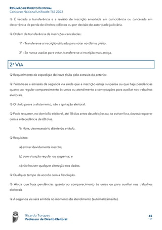RESUMÃO DE DIREITO ELEITORAL
Concurso Nacional Unificado TSE 2023
Ricardo Torques
Professor de Direito Eleitoral
55
159
 É vedada a transferência e a revisão de inscrição envolvida em coincidência ou cancelada em
decorrência de perda de direitos políticos ou por decisão de autoridade judiciária.
 Ordem de transferência de inscrições canceladas:
1º - Transfere-se a inscrição utilizada para votar no último pleito.
2º - Se nunca usadas para votar, transfere-se a inscrição mais antiga.
2ª VIA
 Requerimento de expedição de novo título pelo extravio do anterior.
 Permite-se a emissão da segunda via ainda que a inscrição esteja suspensa ou que haja pendências
quanto ao regular comparecimento às urnas ou atendimento a convocações para auxiliar nos trabalhos
eleitorais.
 O título prova o alistamento, não a quitação eleitoral.
 Pode requerer, no domicílio eleitoral, até 10 dias antes das eleições ou, se estiver fora, deverá requerer
com a antecedência de 60 dias.
 Hoje, desnecessário diante do e-título.
 Requisitos:
a) estiver devidamente inscrito;
b) com situação regular ou suspensa; e
c) não houver qualquer alteração nos dados.
 Qualquer tempo de acordo com a Resolução.
 Ainda que haja pendências quanto ao comparecimento às urnas ou para auxiliar nos trabalhos
eleitorais
 A segunda via será emitida no momento do atendimento (automaticamente).
 
