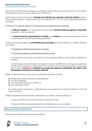 RESUMÃO DE DIREITO ELEITORAL
Concurso Nacional Unificado TSE 2023
Ricardo Torques
Professor de Direito Eleitoral
57
159
 A Lei dos Partidos Políticos assegura acesso pleno, pelos órgãos nacional e estaduais, às informações
dos filiados ao respectivo partido político (art. 19, §§ 3 e 4)
 O cadastro eleitoral permanecerá fechado nos 150 dias que antecede a data das eleições. Logo, o
último dia para requerer o alistamento inicial e a transferência é o 151º dia antes da data designada para
as eleições.
 Distingue-se folha de votação de comprovante de comparecimento às eleições
 folha de votação: é um documento no qual consta a lista dos eleitores regulares e liberados
para votar, no dia das eleições.
 comprovante de comparecimento à eleição: é o canhoto que recebemos logo após exercer
o voto, destacado da lista de eleitores pelo mesário.
 Há empresas que podem ser conveniadas para execução de serviços relativos ao cadastro eleitoral,
quais sejam:
 Entidades da Administração Direta ou Indireta;
 Empresas privadas de capital exclusivamente nacional.
* As empresas conveniadas não poderão utilizar quaisquer dados ou informações constantes do
cadastro.
A administração do cadastro eleitoral compete a cada um dos TRE, sob a orientação e a supervisão
do TSE. Fixa-se, ainda, que o TRE poderá firmar convênios com empresas para auxiliar na execução
dos serviços, vedando-se a utilização, por parte das empresas contratadas, dos dados e das
informações constantes do cadastro eleitoral.
 Não comparecimento às urnas, requer justificação, que poder ser feito:
 60 dias após o pleito, perante a Justiça Eleitoral;
 no dia das eleições;
 por intermédio do Sistema Justifica; ou
 pelo aplicativo e-Título.
Se o eleitor estiver no exterior, a justificativa deve ser apresentada no prazo de 30 dias a contar do
retorno ao Brasil.
 Dada obrigatoriedade de atender à solicitação como mesário, deverá justificar no...
 prazo de 30 dias, caso não compareça, sob pena de multa.
 prazo de 3 dias, em caso de abandono dos trabalhos no curso da votação.
REGULARIZAÇÃO DO CADASTRO
 A doutrina distingue cancelamento de exclusão:
 