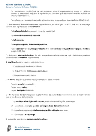 RESUMÃO DE DIREITO ELEITORAL
Concurso Nacional Unificado TSE 2023
Ricardo Torques
Professor de Direito Eleitoral
58
159
 cancelamento: na hipótese de cancelamento, a inscrição permanecerá inativa no cadastro.
Poderá o interessado requerer a regularização, caso em que restaurará o mesmo número de
inscrição (temporário).
 exclusão: na hipótese de exclusão, a inscrição será expurgada do sistema eleitoral (definitivo).
 O tratamento do cancelamento tem regras distintas, na Resolução TSE nº 23.659/2021 e no Código
Eleitoral. São hipóteses de cancelamento:
 inalistabilidade (estrangeiro, conscrito e apátrida);
 ausência de domicílio eleitoral;
 falecimento;
 suspensão/perda dos direitos políticos;
 não comparecer às urnas por três eleições consecutivas, sem justificar ou pagar a multa no
prazo de 60 dias.
 Enquanto não for definitiva a decisão acerca do cancelamento ou exclusão da inscrição, o eleitor
poderá continuar votando regularmente
 Legitimados para requerer o cancelamento:
a) Juiz Eleitoral, de ofício (ex officio);
b) Requerimento do Delegado de Partido; e
c) Requerimento pelo eleitor.
 A defesa daquele que terá a inscrição cancelada pode ser feita:
 pelo próprio interessado;
 por outro eleitor;
 por delegado de Partido.
 Na hipótese de identificação de duplicidade ou de pluralidade de inscrições para o mesmo eleitor
pelo procedimento de batimento:
1º - cancela-se a inscrição mais recente, contrariamente à legislação em vigor
2º - cancela-se a inscrição que não corresponda ao domicílio eleitoral
3º - cancela-se aquela cujo título não tenha sido utilizado para votar
4º - cancela-se a mais antiga
 A decisão favorável ao cancelamento implicará:
 