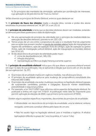 RESUMÃO DE DIREITO ELEITORAL
Concurso Nacional Unificado TSE 2023
Ricardo Torques
Professor de Direito Eleitoral
5
159
 Os princípios são mandados de otimização, aplicados por ponderação de interesses,
cuja aplicação se dá pela técnica do “mais ou menos”.
 São diversos os princípios de Direito Eleitoral, entre os quais destacam-se:
 O princípio da lisura das eleições impõe a atuação ética, correta e proba dos atores
envolvidos no processo eleitoral (art. 14, §9º, CF, e art. 23, LI).
 O princípio da celeridade orienta que as decisões eleitorais devem ser imediatas, evitando-
se demoras para fases posteriores à data da diplomação.
• Há uma aproximação do princípio da celeridade com o princípio da imediaticidade (ex.
execução de decisões eleitorais, prevista no art. 257, CE).
• Temos prazo de um ano entre a propositura da ação e o resultado final do julgamento
para as ações que possam resultar na perda de mandato eletivo (ação de impugnação ao
registro de candidatura, ação de captação ilícita de sufrágio, ação de captação ou gastos
ilícitos, ação de investigação judicial eleitoral, ação de impugnação ao mandato eletivo)
(art. 97-A, LE).
• A não observância do princípio da celeridade pode impor:
 crime de desobediência (art. 345, CE);
 infração disciplinar;
 representação ao CNJ e ao órgão hierarquicamente superior.
 O princípio da anualidade eleitoral indica que a lei que alterar o processo eleitoral entrará
em vigor na data de sua publicação, não se aplicando à eleição que ocorra até um ano da data
de sua vigência (art. 16, CF).
• O princípio da anualidade implica em vigência imediata, mas eficácia pro futuro.
• O princípio da anualidade aplica-se para mudança de jurisprudência consolidada dos
tribunais (ADI 3.685);
• O princípio da anualidade visa evitar mudanças casuísticas na legislação eleitoral capazes
de surpreender candidatos, partidos e coligações. Busca-se manter estabilidade,
previsibilidade e segurança jurídica.
• Por exemplo, a Lei 14.211/2021 (que reformou vários aspectos da legislação eleitoral, foi
publicada e entrou em vigor em 1/10/21. A publicação nesta data foi importante para
permitir aplicação às eleições de 2022, cujo primeiro turno ocorre em 2/10/22.
Existem alguns aspectos específicos importantes, decorrentes do princípio da anualidade:
 Ultratividade: em decorrência do princípio da anualidade, uma lei eleitoral, embora
revogada, continuará a produzir efeitos pelo lapso de um ano.
 Não há vacatio legis na legislação eleitoral, pois é imediata a vigência. A eficácia
(aplicação) é diferida no prazo de 1 ano (na prática, é 1 ano e 1 dia).
 