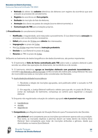 RESUMÃO DE DIREITO ELEITORAL
Concurso Nacional Unificado TSE 2023
Ricardo Torques
Professor de Direito Eleitoral
59
159
• Retirada do eleitor do cadastro eletrônico de eleitores com registro da ocorrência que será
anexado ao processo de cancelamento;
• Registro da ocorrência em livro próprio;
• Exclusão da inscrição da lista de eleitores;
• Anotação dos claros nas pastas de votação (ocorre eletronicamente); e
• Comunicação do TRE para anotações próprias.
 Procedimento do cancelamento (síntese)
• Notificada a irregularidade, será instaurado o procedimento. O Juiz determinará a autuação do
processo com os documentos necessários.
• Edital pelo prazo de 10 dias para ciência dos interessados.
• Impugnação no prazo de 5 dias.
• Nos 5 a 10 dias seguintes haverá a instrução probatória.
• Decisão no Juiz Eleitoral no prazo de 5 dias.
• Recurso ao TRE no prazo de 3 dias.
 Quanto ao batimento de dados biográficos e de dados biométricos, são pontos importantes:
 O batimento é feito de forma centralizada pelo TSE sobre todo o cadastro eleitoral e pelo
servidor ao utilizar das operações de alistamento, de transferência e de revisão.
 O batimento eletrônico agrupa as inscrições eleitorais com possíveis inconsistências e
considera não liberada a última inscrição confeccionada até análise pela Justiça Eleitoral. No caso
de incoincidências todas as inscrições serão consideradas não liberadas.
 duplicidade/pluralidade/incoincidência:
1 - Recebida a relação de inscrições agrupadas, será publicado edital e autuado no PJE
imediatamente
2 - Em seguida, a Justiça Eleitoral notificará o eleitor para que ele, no prazo de 20 dias, a
contar da realização do batimento, compareça ao cartório para regularizar a situação
eleitoral.
 Enquanto não regularizada a situação do cadastro agrupado não é possível requerer
• transferência
• revisão
• segunda via
 Competência para Regularização de Situação Eleitoral e para Processamento das Decisões
• juiz eleitoral: será competente para as inscrições que estiverem apenas sob sua jurisdição.
Para tanto, as inscrições dúplices e plúrimas devem ser todas dentro da mesma Zona
Eleitoral. Será competente para tratar de inscrições atribuídas a gêmeos, desde que
domiciliados na mesma Zona Eleitoral.
 