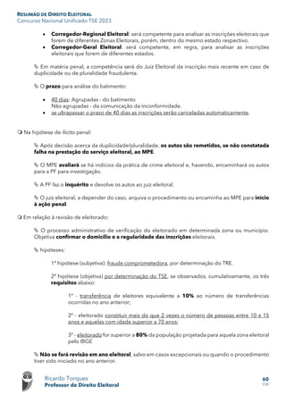 RESUMÃO DE DIREITO ELEITORAL
Concurso Nacional Unificado TSE 2023
Ricardo Torques
Professor de Direito Eleitoral
60
159
• Corregedor-Regional Eleitoral: será competente para analisar as inscrições eleitorais que
forem de diferentes Zonas Eleitorais, porém, dentro do mesmo estado respectivo.
• Corregedor-Geral Eleitoral: será competente, em regra, para analisar as inscrições
eleitorais que forem de diferentes estados.
 Em matéria penal, a competência será do Juiz Eleitoral da inscrição mais recente em caso de
duplicidade ou de pluralidade fraudulenta.
 O prazo para análise do batimento:
• 40 dias: Agrupadas - do batimento
Não agrupadas - da comunicação da inconformidade.
• se ultrapassar o prazo de 40 dias as inscrições serão canceladas automaticamente.
 Na hipótese de ilícito penal:
 Após decisão acerca da duplicidade/pluralidade, os autos são remetidos, se não constatada
falha na prestação do serviço eleitoral, ao MPE.
 O MPE avaliará se há indícios da prática de crime eleitoral e, havendo, encaminhará os autos
para a PF para investigação.
 A PF faz o inquérito e devolve os autos ao juiz eleitoral.
 O juiz eleitoral, a depender do caso, arquiva o procedimento ou encaminha ao MPE para início
à ação penal.
 Em relação à revisão de eleitorado:
 O processo administrativo de verificação do eleitorado em determinada zona ou município.
Objetiva confirmar o domicílio e a regularidade das inscrições eleitorais.
 hipóteses:
1ª hipótese (subjetiva): fraude comprometedora, por determinação do TRE.
2ª hipótese (objetiva) por determinação do TSE, se observados, cumulativamente, os três
requisitos abaixo:
1º - transferência de eleitores equivalente a 10% ao número de transferências
ocorridas no ano anterior;
2º - eleitorado constituir mais do que 2 vezes o número de pessoas entre 10 e 15
anos e aquelas com idade superior a 70 anos;
3º - eleitorado for superior a 80% da população projetada para aquela zona eleitoral
pelo IBGE
 Não se fará revisão em ano eleitoral, salvo em casos excepcionais ou quando o procedimento
tiver sido iniciado no ano anterior.
 