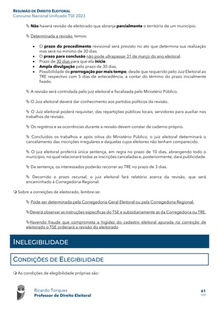 RESUMÃO DE DIREITO ELEITORAL
Concurso Nacional Unificado TSE 2023
Ricardo Torques
Professor de Direito Eleitoral
61
159
 Não haverá revisão de eleitorado que abranja parcialmente o território de um município.
 Determinada a revisão, temos:
• O prazo do procedimento revisional será previsto no ato que determina sua realização
mas será no mínimo de 30 dias.
• O prazo para conclusão não pode ultrapassar 31 de março do ano eleitoral.
• Prazo de 30 dias para que ela inicie.
• Ampla divulgação pelo prazo de 30 dias.
• Possibilidade de prorrogação por mais tempo, desde que requerido pelo Juiz Eleitoral ao
TRE respectivo com 5 dias de antecedência, a contar do término do prazo inicialmente
fixado.
 A revisão será controlada pelo juiz eleitoral e fiscalizada pelo Ministério Público.
 O Juiz eleitoral deverá dar conhecimento aos partidos políticos da revisão.
 O Juiz eleitoral poderá requisitar, das repartições públicas locais, servidores para auxiliar nos
trabalhos de revisão.
 Os registros e as ocorrências durante a revisão devem constar de caderno próprio.
 Concluídos os trabalhos e após oitiva do Ministério Público, o juiz eleitoral determinará o
cancelamento das inscrições irregulares e daquelas cujos eleitores não tenham comparecido.
 O juiz eleitoral proferirá única sentença, em regra no prazo de 10 dias, abrangendo todo o
município, no qual relacionará todas as inscrições canceladas e, posteriormente, dará publicidade.
 Da sentença, os interessados poderão recorrer ao TRE no prazo de 3 dias.
 Decorrido o prazo recursal, o juiz eleitoral fará relatório acerca da revisão, que será
encaminhado à Corregedoria-Regional.
 Sobre a correições de eleitorado, lembre-se:
 Pode ser determinada pela Corregedoria-Geral Eleitoral ou pela Corregedoria Regional.
Deverá observar as instruções específicas do TSE e subsidiariamente as da Corregedoria ou TRE.
Havendo fraude que comprometa a higidez do cadastro eleitoral apurada na correição de
eleitorado o TSE ordenará a revisão do eleitorado
INELEGIBILIDADE
CONDIÇÕES DE ELEGIBILIDADE
 As condições de elegibilidade próprias são:
 