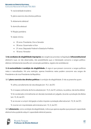 RESUMÃO DE DIREITO ELEITORAL
Concurso Nacional Unificado TSE 2023
Ricardo Torques
Professor de Direito Eleitoral
62
159
 nacionalidade brasileira
 pleno exercício dos direitos políticos
 alistamento eleitoral
 domicílio eleitoral
 filiação partidária
 idade mínima
• 35 anos: Presidente, Vice e Senador
• 30 anos: Governador e Vice
• 21 anos: Deputado Federal e Estadual e Prefeito
• 18 anos: Vereador
 As condições de elegibilidade impróprias são exigências previstas na legislação infraconstitucional
eleitoral e que, se não observadas, não possibilitarão que o interessado concorra a cargos político-
eletivos indiretamente (escolha em convenção partidária, registro da candidatura).
 A nacionalidade é condição de elegibilidade. A regra é que possam concorrer a cargos políticos
natos e naturalizados. Há uma restrição: apenas brasileiros natos podem concorrer aos cargos de
Presidente e de vice-Presidente da República.
 O pleno exercício dos direitos políticos é condição de elegibilidade. E não as preenche quem:
 sofreu cancelamento da naturalização (art. 15, I, da CF)
 é incapaz civilmente de forma absoluta (art. 15, II, da CF, embora, na prática, não tenha efeito)
 foi condenado criminalmente em decisão transitada em julgado, durante a produção de efeitos
(art. 15, III, da CF)
 se recusar a cumprir obrigação a todos imposta e prestação alternativa (art. 15, IV, da CF)
 incorrer em improbidade administrativa (art. 15, V, da CF)
 O alistamento, como condição de elegibilidade, indica que apenas aqueles que possuem capacidade
eleitoral ativa poderão adquirir capacidade eleitoral passiva.
 