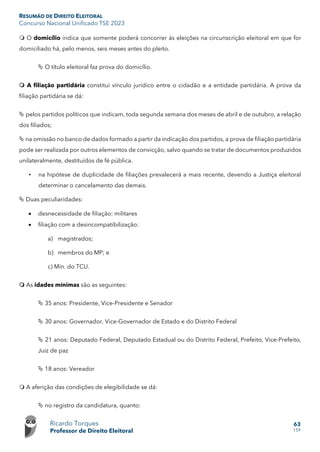 RESUMÃO DE DIREITO ELEITORAL
Concurso Nacional Unificado TSE 2023
Ricardo Torques
Professor de Direito Eleitoral
63
159
 O domicílio indica que somente poderá concorrer às eleições na circunscrição eleitoral em que for
domiciliado há, pelo menos, seis meses antes do pleito.
 O título eleitoral faz prova do domicílio.
 A filiação partidária constitui vínculo jurídico entre o cidadão e a entidade partidária. A prova da
filiação partidária se dá:
 pelos partidos políticos que indicam, toda segunda semana dos meses de abril e de outubro, a relação
dos filiados;
 na omissão no banco de dados formado a partir da indicação dos partidos, a prova de filiação partidária
pode ser realizada por outros elementos de convicção, salvo quando se tratar de documentos produzidos
unilateralmente, destituídos de fé pública.
• na hipótese de duplicidade de filiações prevalecerá a mais recente, devendo a Justiça eleitoral
determinar o cancelamento das demais.
 Duas peculiaridades:
• desnecessidade de filiação: militares
• filiação com a desincompatibilização:
a) magistrados;
b) membros do MP; e
c) Min. do TCU.
 As idades mínimas são as seguintes:
 35 anos: Presidente, Vice-Presidente e Senador
 30 anos: Governador, Vice-Governador de Estado e do Distrito Federal
 21 anos: Deputado Federal, Deputado Estadual ou do Distrito Federal, Prefeito, Vice-Prefeito,
Juiz de paz
 18 anos: Vereador
 A aferição das condições de elegibilidade se dá:
 no registro da candidatura, quanto:
 