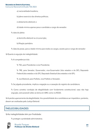 RESUMÃO DE DIREITO ELEITORAL
Concurso Nacional Unificado TSE 2023
Ricardo Torques
Professor de Direito Eleitoral
64
159
a) nacionalidade brasileira;
b) pleno exercício dos direitos políticos;
c) alistamento eleitoral; e
d) idade mínima apenas para o candidato a cargo de vereador.
 data do pleito:
a) domicílio eleitoral na circunscrição;
b) filiação partidária
 data da posse, para a idade mínima para todos os cargos, exceto para o cargo de vereador
 Quanto à arguição de inelegibilidade:
 A competência é do:
 TSE, para Presidente e vice-Presidente;
 TRE, para Senador, Governador, vice-Governador (dos estados e do DF), Deputado
Federal (dos estados e do DF), Deputado Estadual (dos estados e do DF);
 Juiz Eleitoral, para Prefeito, vice-Prefeito e Vereador.
 Se julgada procedente, implica a negação ou a cassação do registro da candidatura.
 Como constitui condição de elegibilidade com fundamento constitucional, caso não haja
arguição, será possível voltar ao tema em AIRC como no RCED.
 A perda superveniente da elegibilidade, há a possibilidade de a candidatura ser impedida e, portanto,
devem ser analisadas pela Justiça Eleitoral.
INELEGIBILIDADES
 As inelegibilidades têm por finalidade:
 proteger a probidade administrativa;
 