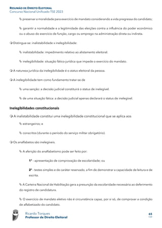 RESUMÃO DE DIREITO ELEITORAL
Concurso Nacional Unificado TSE 2023
Ricardo Torques
Professor de Direito Eleitoral
65
159
 preservar a moralidade para exercício de mandato considerando a vida pregressa do candidato;
 garantir a normalidade e a legitimidade das eleições contra a influência do poder econômico
ou o abuso do exercício de função, cargo ou emprego na administração direta ou indireta.
 Distingue-se: inalistabilidade x inelegibilidade:
 inalistabilidade: impedimento relativo ao alistamento eleitoral.
 inelegibilidade: situação fático-jurídica que impede o exercício do mandato.
 A natureza jurídica da inelegibilidade é o status eleitoral da pessoa.
 A inelegibilidade tem como fundamento tratar-se de
 uma sanção: a decisão judicial constituirá o status de inelegível.
 de uma situação fática: a decisão judicial apenas declarará o status de inelegível.
Inelegibilidades constitucionais
 A inalistabilidade constitui uma inelegibilidade constitucional que se aplica aos
 estrangeiros; e
 conscritos (durante o período do serviço militar obrigatório).
 Os analfabetos são inelegíveis.
 A aferição do analfabetismo pode ser feito por:
1º - apresentação de comprovação de escolaridade; ou
2º - testes simples e de caráter reservado, a fim de demonstrar a capacidade de leitura e de
escrita.
 A Carteira Nacional de Habilitação gera a presunção da escolaridade necessária ao deferimento
do registro de candidatura.
 O exercício de mandato eletivo não é circunstância capaz, por si só, de comprovar a condição
de alfabetizado do candidato.
 