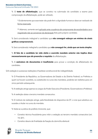RESUMÃO DE DIREITO ELEITORAL
Concurso Nacional Unificado TSE 2023
Ricardo Torques
Professor de Direito Eleitoral
66
159
 O teste de alfabetização, que se constitui na submissão do candidato a exame para
comprovação da alfabetização, pode ser utilizado.
* Evidentemente que esse teste não pode ferir a dignidade humana e deve ser realizado de
forma reservada.
** Ademais, somente será aplicado ante a ausência de comprovante de escolaridade e se o
magistrado não se convencer da declaração feita pelo próprio candidato.
 Será considerado inelegível o candidato que não conseguir esboçar um mínimo de sinais
gráficos compreensíveis.
 Será considerado inelegível o candidato que não conseguir ler, ainda que um texto simples.
 O fato de o candidato ter sido eleito e exercido mandato anterior não implica dizer
necessariamente que ele preenche o requisito da alfabetização.
 A assinatura de documentos é insuficiente para provar a condição de alfabetizado do
candidato.
 A vedação à sucessivas reeleições é hipótese constitucional de inelegibilidade.
 O Presidente da República, os Governadores de Estado e do Distrito Federal, os Prefeitos e
quem os houver sucedido, ou substituído no curso dos mandatos, poderão ser reeleitos para um
único período subsequente.
 A reeleição atinge apenas os cargos do Poder Executivo (Presidente, Governadores e Prefeitos).
 A reeleição obsta o terceiro mandato consecutivo.
 O instituto da reeleição atinge, pela literalidade do dispositivo da CF, o vice que substituiu ou
sucedeu o titular no curso do mandato.
 Veda-se a prática do prefeito itinerante, que:
• Constitui técnica fraudulenta para inibir a vedação ao terceiro mandato consecutivo (art.
14, §5º).
• Constitui desvio de finalidade da fixação do domicílio eleitoral.
 