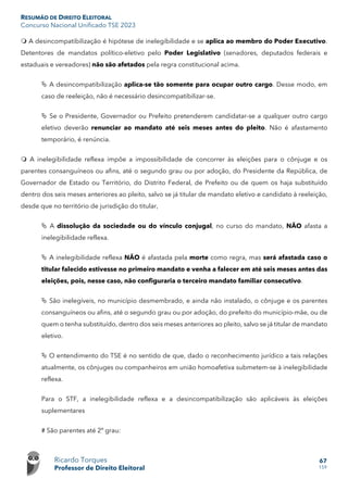 RESUMÃO DE DIREITO ELEITORAL
Concurso Nacional Unificado TSE 2023
Ricardo Torques
Professor de Direito Eleitoral
67
159
 A desincompatibilização é hipótese de inelegibilidade e se aplica ao membro do Poder Executivo.
Detentores de mandatos político-eletivo pelo Poder Legislativo (senadores, deputados federais e
estaduais e vereadores) não são afetados pela regra constitucional acima.
 A desincompatibilização aplica-se tão somente para ocupar outro cargo. Desse modo, em
caso de reeleição, não é necessário desincompatibilizar-se.
 Se o Presidente, Governador ou Prefeito pretenderem candidatar-se a qualquer outro cargo
eletivo deverão renunciar ao mandato até seis meses antes do pleito. Não é afastamento
temporário, é renúncia.
 A inelegibilidade reflexa impõe a impossibilidade de concorrer às eleições para o cônjuge e os
parentes consanguíneos ou afins, até o segundo grau ou por adoção, do Presidente da República, de
Governador de Estado ou Território, do Distrito Federal, de Prefeito ou de quem os haja substituído
dentro dos seis meses anteriores ao pleito, salvo se já titular de mandato eletivo e candidato à reeleição,
desde que no território de jurisdição do titular,
 A dissolução da sociedade ou do vínculo conjugal, no curso do mandato, NÃO afasta a
inelegibilidade reflexa.
 A inelegibilidade reflexa NÃO é afastada pela morte como regra, mas será afastada caso o
titular falecido estivesse no primeiro mandato e venha a falecer em até seis meses antes das
eleições, pois, nesse caso, não configuraria o terceiro mandato familiar consecutivo.
 São inelegíveis, no município desmembrado, e ainda não instalado, o cônjuge e os parentes
consanguíneos ou afins, até o segundo grau ou por adoção, do prefeito do município-mãe, ou de
quem o tenha substituído, dentro dos seis meses anteriores ao pleito, salvo se já titular de mandato
eletivo.
 O entendimento do TSE é no sentido de que, dado o reconhecimento jurídico a tais relações
atualmente, os cônjuges ou companheiros em união homoafetiva submetem-se à inelegibilidade
reflexa.
Para o STF, a inelegibilidade reflexa e a desincompatibilização são aplicáveis às eleições
suplementares
# São parentes até 2º grau:
 
