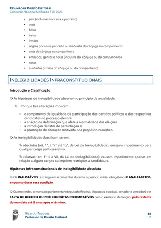 RESUMÃO DE DIREITO ELEITORAL
Concurso Nacional Unificado TSE 2023
Ricardo Torques
Professor de Direito Eleitoral
68
159
• pais (inclusive madrasta e padrasto)
• avós
• filhos
• netos
• irmãos
• sogros (inclusive padrasto ou madrasta do cônjuge ou companheiro)
• avós do cônjuge ou companheiro
• enteados, genros e noras (inclusive do cônjuge ou do companheiro)
• netos
• cunhados (irmãos do cônjuge ou do companheiro).
INELEGIBILIDADES INFRACONSTITUCIONAIS
Introdução e Classificação
 As hipóteses de inelegibilidade observam o princípio da anualidade.
 Por que tais alterações implicam...
• o rompimento da igualdade de participação dos partidos políticos e dos respectivos
candidatos no processo eleitoral
• a criação de deformação que afete a normalidade das eleições
• a introdução de fator de perturbação e
• a promoção de alteração motivada por propósito casuístico.
 As inelegibilidades classificam-se em:
 absolutas (art. 1º, I, "a" até "q", da Lei de Inelegibilidade): ensejam impedimento para
qualquer cargo político-eletivo.
 relativas (art. 1º, II a VII, da Lei de Inelegibilidade): causam impedimento apenas em
relação a alguns cargos ou impõem restrições à candidatura.
Hipóteses Infraconstitucionais de Inelegibilidade Absoluta
 Os INALISTÁVEIS (estrangeiros e conscritos durante o período militar obrigatório) E ANALFABETOS,
enquanto durar essa condição.
 Quem perdeu o mandato parlamentar (deputado federal, deputado estadual, senador e vereador) por
FALTA DE DECORO OU POR CONDUTAS INCOMPATÍVEIS com o exercício da função, pelo restante
do mandato até 8 anos após o término.
 