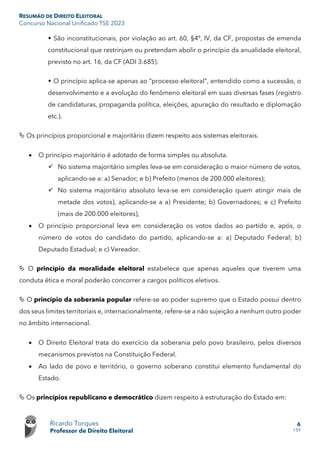 RESUMÃO DE DIREITO ELEITORAL
Concurso Nacional Unificado TSE 2023
Ricardo Torques
Professor de Direito Eleitoral
6
159
 São inconstitucionais, por violação ao art. 60, §4º, IV, da CF, propostas de emenda
constitucional que restrinjam ou pretendam abolir o princípio da anualidade eleitoral,
previsto no art. 16, da CF (ADI 3.685).
 O princípio aplica-se apenas ao “processo eleitoral”, entendido como a sucessão, o
desenvolvimento e a evolução do fenômeno eleitoral em suas diversas fases (registro
de candidaturas, propaganda política, eleições, apuração do resultado e diplomação
etc.).
 Os princípios proporcional e majoritário dizem respeito aos sistemas eleitorais.
• O princípio majoritário é adotado de forma simples ou absoluta.
 No sistema majoritário simples leva-se em consideração o maior número de votos,
aplicando-se a: a) Senador; e b) Prefeito (menos de 200.000 eleitores);
 No sistema majoritário absoluto leva-se em consideração quem atingir mais de
metade dos votos), aplicando-se a a) Presidente; b) Governadores; e c) Prefeito
(mais de 200.000 eleitores),
• O princípio proporcional leva em consideração os votos dados ao partido e, após, o
número de votos do candidato do partido, aplicando-se a: a) Deputado Federal; b)
Deputado Estadual; e c) Vereador.
 O princípio da moralidade eleitoral estabelece que apenas aqueles que tiverem uma
conduta ética e moral poderão concorrer a cargos políticos eletivos.
 O princípio da soberania popular refere-se ao poder supremo que o Estado possui dentro
dos seus limites territoriais e, internacionalmente, refere-se a não sujeição a nenhum outro poder
no âmbito internacional.
• O Direito Eleitoral trata do exercício da soberania pelo povo brasileiro, pelos diversos
mecanismos previstos na Constituição Federal.
• Ao lado de povo e território, o governo soberano constitui elemento fundamental do
Estado.
 Os princípios republicano e democrático dizem respeito à estruturação do Estado em:
 