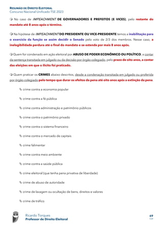 RESUMÃO DE DIREITO ELEITORAL
Concurso Nacional Unificado TSE 2023
Ricardo Torques
Professor de Direito Eleitoral
69
159
 No caso de IMPEACHMENT DE GOVERNADORES E PREFEITOS (E VICES), pelo restante do
mandato até 8 anos após o término.
 Na hipótese de IMPEACHMENT DO PRESIDENTE OU VICE-PRESIDENTE temos a inabilitação para
o exercício da função se assim decidir o Senado pelo voto de 2/3 dos membros. Nesse caso, a
inelegibilidade perdura até o final do mandato e se estende por mais 8 anos após.
 Quem for condenado em ação eleitoral por ABUSO DE PODER ECONÔMICO OU POLÍTICO, a contar
da sentença transitada em julgado ou da decisão por órgão colegiado, pelo prazo de oito anos, a contar
das eleições em que o ilícito foi praticado.
 Quem praticar os CRIMES abaixo descritos, desde a condenação transitada em julgado ou proferida
por órgão colegiado pelo tempo que durar os efeitos da pena até oito anos após a extinção da pena.
 crime contra a economia popular
 crime contra a fé pública
 crime contra administração e patrimônio públicos
 crime contra o patrimônio privado
 crime contra o sistema financeiro
 crime contra o mercado de capitais
 crime falimentar
 crime contra meio ambiente
 crime contra a saúde pública
 crime eleitoral (que tenha pena privativa de liberdade)
 crime de abuso de autoridade
 crime de lavagem ou ocultação de bens, direitos e valores
 crime de tráfico
 