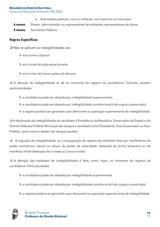 RESUMÃO DE DIREITO ELEITORAL
Concurso Nacional Unificado TSE 2023
Ricardo Torques
Professor de Direito Eleitoral
74
159
• Autoridades policiais, civis ou militares, com exercício no município.
6 meses Diretor, administrador ou representante de entidades representativas de classe.
3 meses Servidores Públicos.
Regras Específicas
 Não se aplicam as inelegibilidades aos
 aos crimes culposos
 aos crimes de ação penal privada
 aos crimes de menor potencial ofensivo
 A aferição da inelegibilidade se dá no momento do registro da candidatura. Contudo, existem
particularidades:
 a candidatura pode ser obstada por inelegibilidade superveniente;
 a candidatura pode ser obstada por inelegibilidade constitucional (não sujeita a prescrição);
 o registro poderá ser garantido caso demonstre a superação superveniente da inelegibilidade.
 A declaração de inelegibilidade do candidato à Presidência da República, Governador de Estado e do
Distrito Federal e Prefeito Municipal não atingirá o candidato a Vice-Presidente, Vice-Governador ou Vice-
Prefeito, assim como a destes não atingirá aqueles.
 A arguição de inelegibilidade, ou a impugnação de registro de candidato feito por interferência do
poder econômico, desvio ou abuso do poder de autoridade, deduzida de forma temerária ou de
manifesta má-fé (detenção de 6 meses a 2 anos e multa)
 A aferição das hipóteses de inelegibilidades é feita, como regra, no momento do registro da
candidatura. Particularidades:
 a candidatura pode ser obstada por inelegibilidade superveniente
 a candidatura pode ser obstada por inelegibilidade constitucional (não sujeita a prescrição)
 o registro poderá ser garantido caso demonstre a superação superveniente da inelegibilidade
 