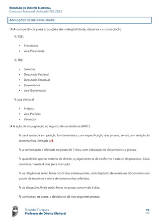 RESUMÃO DE DIREITO ELEITORAL
Concurso Nacional Unificado TSE 2023
Ricardo Torques
Professor de Direito Eleitoral
75
159
ARGUIÇÕES DE INELEGIBILIDADE
 A competência para arguições de inelegibilidade, observa a circunscrição:
 TSE:
• Presidente
• vice-Presidente
 TRE
• Senador
• Deputado Federal
• Deputado Estadual
• Governador
• vice-Governador
 juiz eleitoral
• Prefeito
• vice-Prefeito
• Vereador
 A ação de impugnação ao registro de candidatura (AIRC):
 será ajuizada em petição fundamentada, com especificação das provas, sendo, em relação às
testemunhas, limitada a 6.
 a contestação é ofertada no prazo de 7 dias, com indicação de documentos e provas.
 quando for apenas matéria de direito, o julgamento se dá conforme o estado do processo. Caso
contrário, haverá 4 dias para instrução.
 as diligências serão feitas nos 5 dias subsequentes, com depósito de eventuais documentos em
poder de terceiros e oitiva de testemunhas referidas.
 as alegações finais serão feitas no prazo comum de 5 dias.
 conclusos, os autos, a decisão se dá nos seguintes prazos:
 