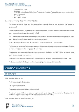 RESUMÃO DE DIREITO ELEITORAL
Concurso Nacional Unificado TSE 2023
Ricardo Torques
Professor de Direito Eleitoral
76
159
• Juiz Eleitoral: 3 dias
• TRE/TSE: autuação e distribuição, Presidente, vista aos Procuradores e, após, apresentado
para julgamento
• RECURSO: 3 dias
 A ação de investigação judicial eleitoral (AIJE):
 A petição inicial deve ser fundamentada e deverá observar os requisitos da legislação
processual.
 A competência para julgamento será dos corregedores, os quais podem conferir decisão liminar
para suspender o ato que deu ensejo à AIJE.
 O indeferimento se dá na falta de requisitos, cabendo recurso desta sentença no prazo no prazo
de 5 dias, com notificação da parte no prazo de 24 horas.
 A defesa será ofertada com documentos e arrolamento de até 6 testemunhas
 A instrução se dá nos 5 dias seguintes, com diligência e oitiva de testemunha (inclusive referidas)
e ofício para documentos em poder de terceiros.
 As alegações finais são ofertadas no prazo comum de 2 dias. No TRE/TSE há, ainda, 48 horas
para parecer dos procuradores.
 A conclusão se dá no dia imediato, com entrega de relatório conclusivo no prazo de 3 dias.
 Os autos serão incluídos, in continenti, para julgamento da próxima sessão.
PARTIDOS POLÍTICOS
CONCEITUAÇÃO
 Os partidos políticos são:
 livre associação de pessoas.
 organização estável.
 alcançar e manter o poder político-estatal
 confere autenticidade ao sistema representativo, ao regular funcionamento do governo, às
instituições políticas e à implementação dos direitos fundamentais.
 Os partidos políticos constituem (função):
 