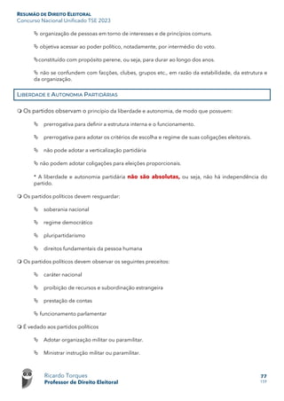 RESUMÃO DE DIREITO ELEITORAL
Concurso Nacional Unificado TSE 2023
Ricardo Torques
Professor de Direito Eleitoral
77
159
 organização de pessoas em torno de interesses e de princípios comuns.
 objetiva acessar ao poder político, notadamente, por intermédio do voto.
constituído com propósito perene, ou seja, para durar ao longo dos anos.
 não se confundem com facções, clubes, grupos etc., em razão da estabilidade, da estrutura e
da organização.
LIBERDADE E AUTONOMIA PARTIDÁRIAS
 Os partidos observam o princípio da liberdade e autonomia, de modo que possuem:
 prerrogativa para definir a estrutura interna e o funcionamento.
 prerrogativa para adotar os critérios de escolha e regime de suas coligações eleitorais.
 não pode adotar a verticalização partidária
 não podem adotar coligações para eleições proporcionais.
* A liberdade e autonomia partidária não são absolutas, ou seja, não há independência do
partido.
 Os partidos políticos devem resguardar:
 soberania nacional
 regime democrático
 pluripartidarismo
 direitos fundamentais da pessoa humana
 Os partidos políticos devem observar os seguintes preceitos:
 caráter nacional
 proibição de recursos e subordinação estrangeira
 prestação de contas
 funcionamento parlamentar
 É vedado aos partidos políticos
 Adotar organização militar ou paramilitar.
 Ministrar instrução militar ou paramilitar.
 