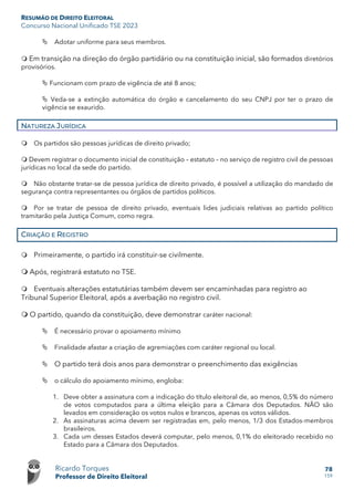RESUMÃO DE DIREITO ELEITORAL
Concurso Nacional Unificado TSE 2023
Ricardo Torques
Professor de Direito Eleitoral
78
159
 Adotar uniforme para seus membros.
 Em transição na direção do órgão partidário ou na constituição inicial, são formados diretórios
provisórios.
 Funcionam com prazo de vigência de até 8 anos;
 Veda-se a extinção automática do órgão e cancelamento do seu CNPJ por ter o prazo de
vigência se exaurido.
NATUREZA JURÍDICA
 Os partidos são pessoas jurídicas de direito privado;
 Devem registrar o documento inicial de constituição – estatuto – no serviço de registro civil de pessoas
jurídicas no local da sede do partido.
 Não obstante tratar-se de pessoa jurídica de direito privado, é possível a utilização do mandado de
segurança contra representantes ou órgãos de partidos políticos.
 Por se tratar de pessoa de direito privado, eventuais lides judiciais relativas ao partido político
tramitarão pela Justiça Comum, como regra.
CRIAÇÃO E REGISTRO
 Primeiramente, o partido irá constituir-se civilmente.
 Após, registrará estatuto no TSE.
 Eventuais alterações estatutárias também devem ser encaminhadas para registro ao
Tribunal Superior Eleitoral, após a averbação no registro civil.
 O partido, quando da constituição, deve demonstrar caráter nacional:
 É necessário provar o apoiamento mínimo
 Finalidade afastar a criação de agremiações com caráter regional ou local.
 O partido terá dois anos para demonstrar o preenchimento das exigências
 o cálculo do apoiamento mínimo, engloba:
1. Deve obter a assinatura com a indicação do título eleitoral de, ao menos, 0,5% do número
de votos computados para a última eleição para a Câmara dos Deputados. NÃO são
levados em consideração os votos nulos e brancos, apenas os votos válidos.
2. As assinaturas acima devem ser registradas em, pelo menos, 1/3 dos Estados-membros
brasileiros.
3. Cada um desses Estados deverá computar, pelo menos, 0,1% do eleitorado recebido no
Estado para a Câmara dos Deputados.
 
