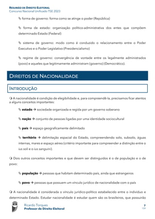 RESUMÃO DE DIREITO ELEITORAL
Concurso Nacional Unificado TSE 2023
Ricardo Torques
Professor de Direito Eleitoral
7
159
 forma de governo: forma como se atinge o poder (República)
 forma de estado: organização político-administrativa dos entes que compõem
determinado Estado (Federal)
 sistema de governo: modo como é conduzido o relacionamento entre o Poder
Executivo e o Poder Legislativo (Presidencialismo)
 regime de governo: convergência de vontade entre os legalmente administrados
(povo) e aqueles que legitimamente administram (governo) (Democrático).
DIREITOS DE NACIONALIDADE
INTRODUÇÃO
 A nacionalidade é condição de elegibilidade e, para compreendê-la, precisamos ficar atentos
a alguns conceitos importantes:
 estado  sociedade organizada e regida por um governo soberano
 nação  conjunto de pessoas ligadas por uma identidade sociocultural
 país  espaço geograficamente delimitado
 território  delimitação espacial do Estado, compreendendo solo, subsolo, águas
internas, mares e espaço aéreo (critério importante para compreender a distinção entre o
ius soli e o ius sanguini).
 Dois outros conceitos importantes e que devem ser distinguidos é o de população e o de
povo:
 população  pessoas que habitam determinado país, ainda que estrangeiros
 povo  pessoas que possuem um vínculo jurídico de nacionalidade com o país
 A nacionalidade é considerada o vínculo jurídico-político estabelecido entre o indivíduo e
determinado Estado. Estudar nacionalidade é estudar quem são os brasileiros, que possuirão
 