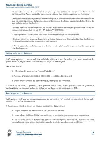 RESUMÃO DE DIREITO ELEITORAL
Concurso Nacional Unificado TSE 2023
Ricardo Torques
Professor de Direito Eleitoral
79
159
* A assinatura do cidadão, em apoio à criação do partido político, não constitui ato de filiação ao
partido político. Assim, o cidadão que assina a lista não está filiado ao partido em formação.
* Embora o analfabeto seja absolutamente inelegível, o entendimento majoritário é no sentido de
que ele poderá participar da lista de apoiamento mínimo, desde que esteja alistado (lembre-se de
que o alistamento é facultativo).
* Não se admite o encaminhamento de ficha de apoiamento de eleitores pela Internet, tendo em
vista a exigência contida no art. 9º, § 1º, da Lei nº 9.096/1995.
* Não é possível a utilização de cédula de identidade no lugar do título eleitoral.
* Partido político em processo de registro na Justiça Eleitoral tem direito de obter lista de eleitores,
com os respectivos números do título e zona eleitoral.
* Não é possível que eleitores com cadastro em situação irregular assinem lista de apoio para
criação de partido.
CONSEQUÊNCIA DO REGISTRO
 Com o registro, o partido adquire validade eleitoral e, em face disso, poderá participar do
pleito eleitoral, registrando candidatos para disputar as eleições.
 Poderá, ainda:
 Receber de recursos do Fundo Partidário;
 Acessar gratuitamente rádio e televisão (propaganda eleitoral);
 Deter exclusividade de denominação, de sigla e de símbolos.
* Não é na criação do partido como pessoa jurídica de direito privado que se garante a
exclusividade de denominação, de sigla e de símbolos, mas o registro no TSE.
PROCEDIMENTO DE REGISTRO
 O registro civil deve ser subscrito (assinado) por, no mínimo, 101 fundadores, com domicílio em, pelo
menos, 1/3 dos Estados-membros.
 Ao efetuar o registro, devem ser listados os seguintes documentos:
 cópia autêntica da ata da reunião de fundação do partido;
 exemplares do Diário Oficial que publicou, no seu inteiro teor, o programa e o estatuto;
 relação de todos os fundadores com o nome completo, naturalidade, número do título
eleitoral com a zona, seção, município e estado, profissão e endereço da residência.
 