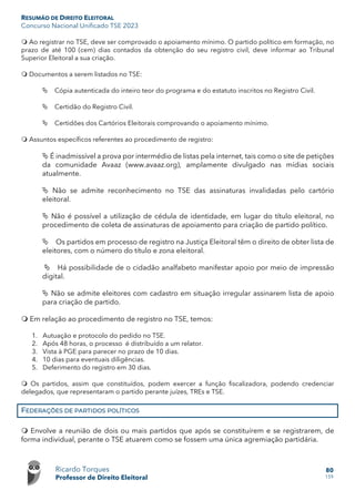RESUMÃO DE DIREITO ELEITORAL
Concurso Nacional Unificado TSE 2023
Ricardo Torques
Professor de Direito Eleitoral
80
159
 Ao registrar no TSE, deve ser comprovado o apoiamento mínimo. O partido político em formação, no
prazo de até 100 (cem) dias contados da obtenção do seu registro civil, deve informar ao Tribunal
Superior Eleitoral a sua criação.
 Documentos a serem listados no TSE:
 Cópia autenticada do inteiro teor do programa e do estatuto inscritos no Registro Civil.
 Certidão do Registro Civil.
 Certidões dos Cartórios Eleitorais comprovando o apoiamento mínimo.
 Assuntos específicos referentes ao procedimento de registro:
 É inadmissível a prova por intermédio de listas pela internet, tais como o site de petições
da comunidade Avaaz (www.avaaz.org), amplamente divulgado nas mídias sociais
atualmente.
 Não se admite reconhecimento no TSE das assinaturas invalidadas pelo cartório
eleitoral.
 Não é possível a utilização de cédula de identidade, em lugar do título eleitoral, no
procedimento de coleta de assinaturas de apoiamento para criação de partido político.
 Os partidos em processo de registro na Justiça Eleitoral têm o direito de obter lista de
eleitores, com o número do título e zona eleitoral.
 Há possibilidade de o cidadão analfabeto manifestar apoio por meio de impressão
digital.
 Não se admite eleitores com cadastro em situação irregular assinarem lista de apoio
para criação de partido.
 Em relação ao procedimento de registro no TSE, temos:
1. Autuação e protocolo do pedido no TSE.
2. Após 48 horas, o processo é distribuído a um relator.
3. Vista à PGE para parecer no prazo de 10 dias.
4. 10 dias para eventuais diligências.
5. Deferimento do registro em 30 dias.
 Os partidos, assim que constituídos, podem exercer a função fiscalizadora, podendo credenciar
delegados, que representaram o partido perante juízes, TREs e TSE.
FEDERAÇÕES DE PARTIDOS POLÍTICOS
 Envolve a reunião de dois ou mais partidos que após se constituírem e se registrarem, de
forma individual, perante o TSE atuarem como se fossem uma única agremiação partidária.
 