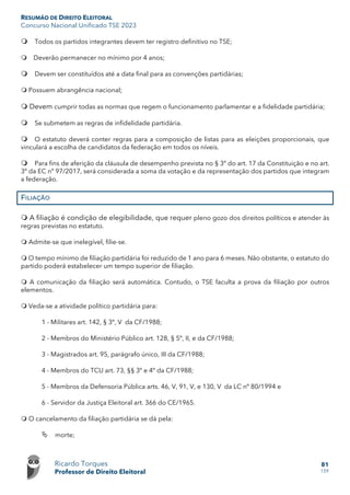 RESUMÃO DE DIREITO ELEITORAL
Concurso Nacional Unificado TSE 2023
Ricardo Torques
Professor de Direito Eleitoral
81
159
 Todos os partidos integrantes devem ter registro definitivo no TSE;
 Deverão permanecer no mínimo por 4 anos;
 Devem ser constituídos até a data final para as convenções partidárias;
 Possuem abrangência nacional;
 Devem cumprir todas as normas que regem o funcionamento parlamentar e a fidelidade partidária;
 Se submetem as regras de infidelidade partidária.
 O estatuto deverá conter regras para a composição de listas para as eleições proporcionais, que
vinculará a escolha de candidatos da federação em todos os níveis.
 Para fins de aferição da cláusula de desempenho prevista no § 3º do art. 17 da Constituição e no art.
3º da EC nº 97/2017, será considerada a soma da votação e da representação dos partidos que integram
a federação.
FILIAÇÃO
 A filiação é condição de elegibilidade, que requer pleno gozo dos direitos políticos e atender às
regras previstas no estatuto.
 Admite-se que inelegível, filie-se.
 O tempo mínimo de filiação partidária foi reduzido de 1 ano para 6 meses. Não obstante, o estatuto do
partido poderá estabelecer um tempo superior de filiação.
 A comunicação da filiação será automática. Contudo, o TSE faculta a prova da filiação por outros
elementos.
 Veda-se a atividade político partidária para:
1 - Militares art. 142, § 3º, V da CF/1988;
2 - Membros do Ministério Público art. 128, § 5º, II, e da CF/1988;
3 - Magistrados art. 95, parágrafo único, III da CF/1988;
4 - Membros do TCU art. 73, §§ 3º e 4º da CF/1988;
5 - Membros da Defensoria Pública arts. 46, V, 91, V, e 130, V da LC nº 80/1994 e
6 - Servidor da Justiça Eleitoral art. 366 do CE/1965.
 O cancelamento da filiação partidária se dá pela:
 morte;
 