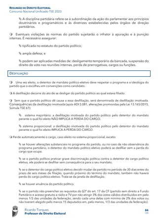 RESUMÃO DE DIREITO ELEITORAL
Concurso Nacional Unificado TSE 2023
Ricardo Torques
Professor de Direito Eleitoral
84
159
 A disciplina partidária refere-se à subordinação da ação do parlamentar aos princípios
doutrinários e programáticos e às diretrizes estabelecidas pelos órgãos de direção
partidários.
 Eventuais violações às normas do partido sujeitarão o infrator à apuração e à punição
internas. É necessário assegurar:
 tipificada no estatuto do partido político;
 ampla defesa; e
 podem ser aplicadas medidas de: desligamento temporário da bancada, suspensão do
direito de voto nas reuniões internas, perda de prerrogativas, cargos ou funções.
DESFILIAÇÃO
 Uma vez eleito, o detentor de mandato político-eletivo deve respeitar o programa e a ideologia do
partido que o escolheu em convenções como candidato.
 A desfiliação decorre do ato de se desligar do partido político ao qual estava filiado.
 Sem que o partido político dê causa a essa desfiliação, será denominada de desfiliação imotivada.
Consequências da desfiliação imotivada (após ADI 5.081, alterações promovidas pela Lei 13.165/2015,
Súmula TSE 67):
 sistema majoritário: a desfiliação imotivada do partido político pelo detentor do mandato
perante o qual foi eleito NÃO IMPLICA A PERDA DO CARGO.
 sistema proporcional: a desfiliação imotivada do partido político pelo detentor do mandato
perante o qual foi eleito IMPLICA A PERDA DO CARGO.
 Perde automaticamente o cargo, caso eleito no sistema proporcional, exceto:
 se houver alterações substanciais no programa do partido, ou no caso de não observância do
programa partidário, o detentor do mandato político eletivo poderá se desfiliar sem a perda do
cargo que ocupa.
 se o partido político praticar grave discriminação política contra o detentor do cargo político
eletivo, ele poderá se desfiliar sem consequência para o seu mandato.
 se o detentor do cargo político eletivo decidir mudar de partido no período de 30 dias antes do
prazo de seis meses de filiação, quando próximo do término do mandato, também não haverá
perda do cargo político eletivo. Trata-se da janela de desfiliação.
 se houver anuência do partido político.
 se o partido não preencher os requisitos do §3º do art. 17 da CF (partido sem direito a Fundo
Partidário e acesso gratuito a rádio e TV por não atingir 3% dos votos válidos distribuídos em pelo
menos 1/3 das unidades da federação, sendo cada uma delas com mínimo de 2% dos votos ou
não tiverem elegido pelo menos 15 deputados em, pelo menos, 1/3 das unidades da federação).
 
