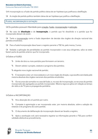 RESUMÃO DE DIREITO ELEITORAL
Concurso Nacional Unificado TSE 2023
Ricardo Torques
Professor de Direito Eleitoral
85
159
 A incorporação ou a fusão de partido político deixa de ser hipótese que justificava a desfiliação.
 A criação de partido político também deixa de ser hipótese que justifica a desfiliação.
FUSÃO, INCORPORAÇÃO E EXTINÇÃO
 Os partidos possuem liberdade para criação, fusão, incorporação e extinção.
 No caso de dissolução e de incorporação, o partido que foi dissolvido e o partido que foi
incorporado deixam de existir.
 Tanto a incorporação como a fusão dependem de decisão dos órgãos de direção nacional dos
partidos envolvidos.
 Para a fusão/incorporação deve haver o registro perante o TSE há, pelo menos, 5 anos.
 Vedada a aplicação de penalidades ao partido incorporador e aos seus dirigentes, salvo se estes
faziam parte do partido anterior que foi incorporado.
 Sobre a FUSÃO:
 União de dois ou mais partidos para formarem um terceiro.
 Devem adotar o projeto, estatuto e programa dos partidos;
 elegerão novo órgão nacional de partido;
 É necessário votar um novo estatuto e um novo órgão de direção, cuja escolha será dada pela
maioria absoluta dos órgãos nacionais dos partidos envolvidos;
 Os recursos são somados no caso de fusão; e, no caso de incorporação, os recursos do partido
incorporado são agregados ao partido incorporador. Mesma regra se aplica em relação ao tempo
de rádio e de TV para a propaganda partidária.
 Sobre a INCORPORAÇÃO
 Há a absorção de um partido por outro.
 Compete à agremiação a ser incorporada votar, por maioria absoluta, sobre a adoção do
estatuto e do programa do outro partido.
 O documento de deliberação da incorporação deverá ser levado a registro.
 Após a averbação civil, será necessário registrar as informações perante o TSE para conferir
validade eleitoral ao procedimento.
 