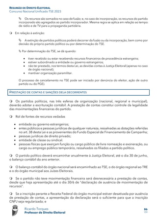 RESUMÃO DE DIREITO ELEITORAL
Concurso Nacional Unificado TSE 2023
Ricardo Torques
Professor de Direito Eleitoral
86
159
 Os recursos são somados no caso de fusão; e, no caso de incorporação, os recursos do partido
incorporado são agregados ao partido incorporador. Mesma regra se aplica em relação ao tempo
de rádio e de TV para a propaganda partidária.
 Em relação à extinção:
 A extinção de partidos políticos poderá decorrer da fusão ou da incorporação, bem como por
decisão do próprio partido político ou por determinação do TSE.
 Por determinação do TSE, se dá quando:
• tiver recebido ou estar recebendo recursos financeiros de procedência estrangeira;
• estiver subordinado a entidade ou governo estrangeiros;
• não ter prestado, nos termos desta Lei, as devidas contas à Justiça Eleitoral (apenas no caso
de órgão nacional);
• mantiver organização paramilitar.
O processo de cancelamento no TSE pode ser iniciado por denúncia do eleitor, ação de outro
partido ou do PGE).
PRESTAÇÃO DE CONTAS E SANÇÕES DELA DECORRENTES
 Os partidos políticos, nas três esferas de organização (nacional, regional e municipal),
deverão adotar a escrituração contábil. A prestação de contas constitui controle da legalidade
das movimentações financeiras do partido.
 Rol de fontes de recursos vedadas
• entidade ou governo estrangeiros;
• entes públicos e pessoas jurídicas de qualquer natureza, ressalvadas as dotações referidas
no art. 38 desta Lei e as provenientes do Fundo Especial de Financiamento de Campanha;
• pessoas jurídicas de direito privado;
• entidade de classe ou sindical.
• pessoas físicas que exerçam função ou cargo público de livre nomeação e exoneração, ou
cargo ou emprego público temporário, ressalvados os filiados a partido político.
 O partido político deverá encaminhar anualmente à Justiça Eleitoral, até o dia 30 de junho,
o balanço contábil do ano anterior.
 O balanço contábil do órgão nacional será encaminhado ao TSE, o do órgão regional ao TRE
e o do órgão municipal aos Juízes Eleitorais.
 Se o partido não teve movimentação financeira será desnecessária a prestação de contas,
desde que haja apresentação até o dia 30/6 de “declaração de ausência de movimentação de
recursos”.
 Se a inscrição perante a Receita Federal do órgão municipal estiver desativada por ausência
de prestação de contas, a apresentação da declaração será o suficiente para que a inscrição
CNPJ seja regularizada; e
 