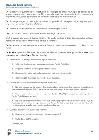 RESUMÃO DE DIREITO ELEITORAL
Concurso Nacional Unificado TSE 2023
Ricardo Torques
Professor de Direito Eleitoral
87
159
 É possível requerer que essa reativação da inscrição do órgão municipal do partido se dê
apenas a partir de 1° de janeiro de 2020, ano das eleições municipais. Assim, mesmo que
requerido antes, pode-se requerer os efeitos da reativação no início de 2020.
 A desaprovação da prestação de contas do partido não ensejará sanção alguma que o
impeça de participar do pleito eleitoral.
 Haverá armazenamento dos documentos contábeis por 5 anos.
 O TRE e o TSE podem determinar a quebra de sigilo bancário.
 A prestação de contas à Justiça Eleitoral não pode implicar análise das atividades político-
partidárias ou qualquer interferência em sua autonomia.
 Para exame da documentação, a Justiça Eleitoral poderá requisitar técnico do TCU ou dos
TCEs.
 15 dias após a publicação das contas, os demais partidos terão prazo de 5 dias para
impugnar as contas do partido adversário.
 Deve constar do balanço apresentado à justiça eleitoral:
 valores e destinação dos recursos oriundos do Fundo Partidário;
 origem e valor das contribuições e das doações;
 despesas de caráter eleitoral apresentadas de forma discriminada;
 discriminação detalhada das receitas e das despesas.
 Consequência da violação às normas legais e estatutárias
 No caso de recursos de origem não mencionada ou esclarecida, fica suspenso o recebimento
das quotas do Fundo Partidário até que o esclarecimento seja aceito pela Justiça Eleitoral;
 No caso de recebimento de recursos vedados (art. 31, LPP), fica suspensa a participação no
Fundo Partidário por um ano;
 No caso de recebimento de doações cujo valor ultrapasse os limites previstos no art. 39, § 4º,
fica suspensa por dois anos a participação no Fundo Partidário e será aplicada ao partido multa
correspondente ao valor que exceder aos limites fixados.
 Quanto à desaprovação das contas, teremos:
 Devolução dos valores recebidos de forma irregular; E
 Multa de ATÉ 20% do valor.
Observações:
 
