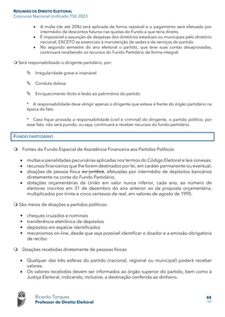 RESUMÃO DE DIREITO ELEITORAL
Concurso Nacional Unificado TSE 2023
Ricardo Torques
Professor de Direito Eleitoral
88
159
• A multa (de até 20%) será aplicada de forma razoável e o pagamento será efetuado por
intermédio de descontos futuros nas quotas do Fundo a que teria direito.
• É impossível a assunção de despesas dos diretórios estaduais ou municipais pelo diretório
nacional, EXCETO as essenciais à manutenção de sedes e de serviços do partido.
• No segundo semestre do ano eleitoral o partido, que teve suas contas desaprovadas,
continuará recebendo os recursos do Fundo Partidário de forma integral.
 Será responsabilizado o dirigente partidário, por:
 Irregularidade grave e insanável
 Conduta dolosa
 Enriquecimento ilícito e lesão ao patrimônio do partido
* A responsabilidade deve atingir apenas o dirigente que estava à frente do órgão partidário na
época do fato.
* Caso fique provada a responsabilidade (civil e criminal) do dirigente, o partido político, por
esse fato, não será punido, ou seja, continuará a receber recursos do fundo partidário.
FUNDO PARTIDÁRIO
 Fontes do Fundo Especial de Assistência Financeira aos Partidos Políticos
• multas e penalidades pecuniárias aplicadas nos termos do Código Eleitoral e leis conexas;
• recursos financeiros que lhe forem destinados por lei, em caráter permanente ou eventual;
• doações de pessoa física ou jurídica, efetuadas por intermédio de depósitos bancários
diretamente na conta do Fundo Partidário;
• dotações orçamentárias da União em valor nunca inferior, cada ano, ao número de
eleitores inscritos em 31 de dezembro do ano anterior ao da proposta orçamentária,
multiplicados por trinta e cinco centavos de real, em valores de agosto de 1995.
 São meios de doações a partidos políticos:
• cheques cruzados e nominais
• transferência eletrônica de depósitos
• depósitos em espécie identificados
• mecanismos on-line, desde que seja possível identificar o doador e a emissão obrigatória
de recibo
 Doações recebidas diretamente de pessoas físicas
• Qualquer das três esferas do partido (nacional, regional ou municipal) poderá receber
valores.
• Os valores recebidos devem ser informados ao órgão superior do partido, bem como à
Justiça Eleitoral, indicando, inclusive, a destinação conferida ao dinheiro.
 