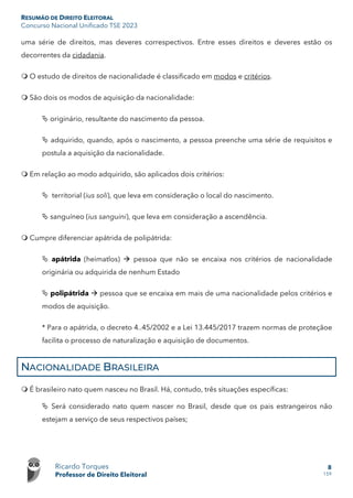 RESUMÃO DE DIREITO ELEITORAL
Concurso Nacional Unificado TSE 2023
Ricardo Torques
Professor de Direito Eleitoral
8
159
uma série de direitos, mas deveres correspectivos. Entre esses direitos e deveres estão os
decorrentes da cidadania.
 O estudo de direitos de nacionalidade é classificado em modos e critérios.
 São dois os modos de aquisição da nacionalidade:
 originário, resultante do nascimento da pessoa.
 adquirido, quando, após o nascimento, a pessoa preenche uma série de requisitos e
postula a aquisição da nacionalidade.
 Em relação ao modo adquirido, são aplicados dois critérios:
 territorial (ius soli), que leva em consideração o local do nascimento.
 sanguíneo (ius sanguini), que leva em consideração a ascendência.
 Cumpre diferenciar apátrida de polipátrida:
 apátrida (heimatlos)  pessoa que não se encaixa nos critérios de nacionalidade
originária ou adquirida de nenhum Estado
 polipátrida  pessoa que se encaixa em mais de uma nacionalidade pelos critérios e
modos de aquisição.
* Para o apátrida, o decreto 4..45/2002 e a Lei 13.445/2017 trazem normas de proteçãoe
facilita o processo de naturalização e aquisição de documentos.
NACIONALIDADE BRASILEIRA
 É brasileiro nato quem nasceu no Brasil. Há, contudo, três situações específicas:
 Será considerado nato quem nascer no Brasil, desde que os pais estrangeiros não
estejam a serviço de seus respectivos países;
 