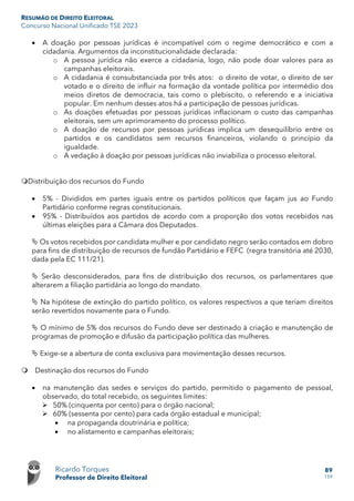 RESUMÃO DE DIREITO ELEITORAL
Concurso Nacional Unificado TSE 2023
Ricardo Torques
Professor de Direito Eleitoral
89
159
• A doação por pessoas jurídicas é incompatível com o regime democrático e com a
cidadania. Argumentos da inconstitucionalidade declarada:
o A pessoa jurídica não exerce a cidadania, logo, não pode doar valores para as
campanhas eleitorais.
o A cidadania é consubstanciada por três atos: o direito de votar, o direito de ser
votado e o direito de influir na formação da vontade política por intermédio dos
meios diretos de democracia, tais como o plebiscito, o referendo e a iniciativa
popular. Em nenhum desses atos há a participação de pessoas jurídicas.
o As doações efetuadas por pessoas jurídicas inflacionam o custo das campanhas
eleitorais, sem um aprimoramento do processo político.
o A doação de recursos por pessoas jurídicas implica um desequilíbrio entre os
partidos e os candidatos sem recursos financeiros, violando o princípio da
igualdade.
o A vedação à doação por pessoas jurídicas não inviabiliza o processo eleitoral.
Distribuição dos recursos do Fundo
• 5% - Divididos em partes iguais entre os partidos políticos que façam jus ao Fundo
Partidário conforme regras constitucionais.
• 95% - Distribuídos aos partidos de acordo com a proporção dos votos recebidos nas
últimas eleições para a Câmara dos Deputados.
 Os votos recebidos por candidata mulher e por candidato negro serão contados em dobro
para fins de distribuição de recursos de fundão Partidário e FEFC (regra transitória até 2030,
dada pela EC 111/21).
 Serão desconsiderados, para fins de distribuição dos recursos, os parlamentares que
alterarem a filiação partidária ao longo do mandato.
 Na hipótese de extinção do partido político, os valores respectivos a que teriam direitos
serão revertidos novamente para o Fundo.
 O mínimo de 5% dos recursos do Fundo deve ser destinado à criação e manutenção de
programas de promoção e difusão da participação política das mulheres.
 Exige-se a abertura de conta exclusiva para movimentação desses recursos.
 Destinação dos recursos do Fundo
• na manutenção das sedes e serviços do partido, permitido o pagamento de pessoal,
observado, do total recebido, os seguintes limites:
 50% (cinquenta por cento) para o órgão nacional;
 60% (sessenta por cento) para cada órgão estadual e municipal;
• na propaganda doutrinária e política;
• no alistamento e campanhas eleitorais;
 