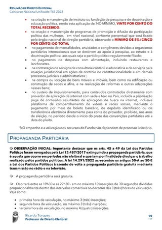 RESUMÃO DE DIREITO ELEITORAL
Concurso Nacional Unificado TSE 2023
Ricardo Torques
Professor de Direito Eleitoral
90
159
• na criação e manutenção de instituto ou fundação de pesquisa e de doutrinação e
educação política, sendo esta aplicação de, NO MÍNIMO, VINTE POR CENTO DO
TOTAL RECEBIDO.
• na criação e manutenção de programas de promoção e difusão da participação
política das mulheres, em nível nacional, conforme percentual que será fixado
pelo órgão nacional de direção partidária, observado o MÍNIMO DE 5% (CINCO
POR CENTO) DO TOTAL
• no pagamento de mensalidades, anuidades e congêneres devidos a organismos
partidários internacionais que se destinem ao apoio à pesquisa, ao estudo e à
doutrinação política, aos quais seja o partido político regularmente filiado;
• no pagamento de despesas com alimentação, incluindo restaurantes e
lanchonetes.
• na contratação de serviços de consultoria contábil e advocatícia e de serviços para
atuação jurisdicional em ações de controle de constitucionalidade e em demais
processos judiciais e administrativos ;
• na compra ou locação de bens móveis e imóveis, bem como na edificação ou
construção de sedes e afins, e na realização de reformas e outras adaptações
nesses bens;
• no custeio de impulsionamento, para conteúdos contratados diretamente com
provedor de aplicação de internet com sede e foro no País, incluída a priorização
paga de conteúdos resultantes de aplicações de busca na internet, inclusive
plataforma de compartilhamento de vídeos e redes sociais, mediante o
pagamento por meio de boleto bancário, de depósito identificado ou de
transferência eletrônica diretamente para conta do provedor, proibido, nos anos
de eleição, no período desde o início do prazo das convenções partidárias até a
data do pleito.
O empenho e a utilização dos recursos do Fundo não dependem de processo licitatório.
PROPAGANDA PARTIDÁRIA
 OBSERVAÇÃO INICIAL: Importante destacar que os arts. 45 a 49 da Lei dos Partidos
Políticos foram revogados pela Lei 13.487/2017 extinguindo a propaganda partidária, que
é aquela que ocorre em períodos não eleitoral e que tem por finalidade divulgar o trabalho
realizado pelos partidos políticos. A lei 14.291/2022 acrescentou os artigos 50-A ao 50-E
a Lei dos Partidos Políticos trazendo de volta a propaganda partidária gratuita mediante
transmissão no rádio e na televisão.
 A propaganda partidária será gratuita.
 Ocorrerá entre as 19h30 e as 22h30 - em no máximo 10 inserções de 30 segundos divididas
proporcionalmente dentro dos intervalos comerciais no decorrer das 3 (três) horas de veiculação.
Veja como:
• primeira hora de veiculação, no máximo 3 (três) inserções;
• segunda hora de veiculação, no máximo 3 (três) inserções;
• terceira hora de veiculação, no máximo 4 (quatro) inserções.
 
