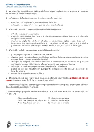 RESUMÃO DE DIREITO ELEITORAL
Concurso Nacional Unificado TSE 2023
Ricardo Torques
Professor de Direito Eleitoral
91
159
 As inserções não podem ser exibidas de forma sequenciada, é preciso respeitar um intervalo
de 10 minutos entre cada veiculação.
 A Propaganda Partidária será de âmbito nacional e estadual.
• nacionais: nas terças-feiras, quintas-feiras e sábados;
• estaduais: nas segundas-feiras, quartas-feiras e sextas-feiras.
 Conteúdo permitido na propaganda partidária será gratuita.
• difundir os programas partidários
• transmitir mensagens sobre a execução do programa partidário, os eventos e as atividades
congressuais do partido
• divulgar a posição do partido em relação a temas políticos e ações da sociedade civil
• incentivar a filiação partidária e esclarecer o papel dos partidos na democracia brasileira
• promover e difundir a participação política das mulheres, dos jovens e dos negros.
 Conteúdo vedado na propaganda partidária será gratuita.
• participação de pessoas não filiadas ao partido
• divulgação de propaganda de candidatos e a defesa de interesses pessoais ou de outros
partidos, bem como propaganda eleitoral
• utilização de imagens ou de cenas incorretas ou incompletas, de efeitos ou de quaisquer
outros recursos que distorçam ou falseiem os fatos ou a sua comunicação
• utilização de matérias que possam ser comprovadas como falsas
• prática de atos que resultem em qualquer tipo de preconceito racial, de gênero ou de
local de origem
• prática de atos que incitem a violência
 Descumprimento das regras gera cassação do tempo equivalente a 2 (duas) a 5 (cinco)
vezes o tempo da inserção ilícita, no semestre seguinte.
 No mínimo 30% (trinta por cento) do tempo deverá ser utilizado para a promoção e à difusão
da participação política das mulheres.
 O tempo de propaganda partidária é definido de acordo com a cláusula de barreira (do art.
17, §3º, CF):
20 deputados federais 20 minutos por semestre
Entre 10 e 20 deputados federais 10 minutos por semestre
Até 9 deputados federais 05 minutos por semestre
 