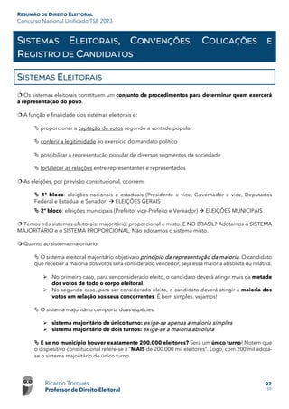 RESUMÃO DE DIREITO ELEITORAL
Concurso Nacional Unificado TSE 2023
Ricardo Torques
Professor de Direito Eleitoral
92
159
SISTEMAS ELEITORAIS, CONVENÇÕES, COLIGAÇÕES E
REGISTRO DE CANDIDATOS
SISTEMAS ELEITORAIS
 Os sistemas eleitorais constituem um conjunto de procedimentos para determinar quem exercerá
a representação do povo.
 A função e finalidade dos sistemas eleitorais é:
 proporcionar a captação de votos segundo a vontade popular
 conferir a legitimidade ao exercício do mandato político
 possibilitar a representação popular de diversos segmentos da sociedade
 fortalecer as relações entre representantes e representados
 As eleições, por previsão constitucional, ocorrem:
 1º bloco: eleições nacionais e estaduais (Presidente e vice, Governador e vice, Deputados
Federal e Estadual e Senador)  ELEIÇÕES GERAIS
 2º bloco: eleições municipais (Prefeito, vice-Prefeito e Vereador)  ELEIÇÕES MUNICIPAIS
 Temos três sistemas eleitorais: majoritário, proporcional e misto. E NO BRASIL? Adotamos o SISTEMA
MAJORITÁRIO e o SISTEMA PROPORCIONAL. Não adotamos o sistema misto.
 Quanto ao sistema majoritário:
 O sistema eleitoral majoritário objetiva o princípio da representação da maioria. O candidato
que receber a maioria dos votos será considerado vencedor, seja essa maioria absoluta ou relativa.
 No primeiro caso, para ser considerado eleito, o candidato deverá atingir mais da metade
dos votos de todo o corpo eleitoral.
 No segundo caso, para ser considerado eleito, o candidato deverá atingir a maioria dos
votos em relação aos seus concorrentes. É bem simples, vejamos!
 O sistema majoritário comporta duas espécies.
 sistema majoritário de único turno: exige-se apenas a maioria simples
 sistema majoritário de dois turnos: exige-se a maioria absoluta
 E se no município houver exatamente 200.000 eleitores? Será um único turno! Notem que
o dispositivo constitucional refere-se a “MAIS de 200.000 mil eleitores”. Logo, com 200 mil adota-
se o sistema majoritário de único turno.
 