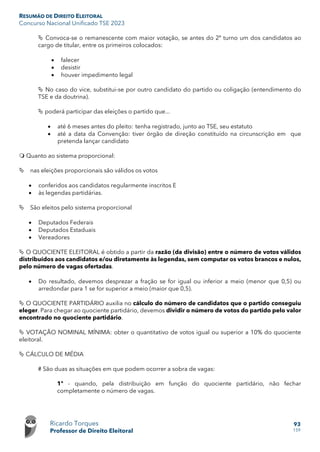 RESUMÃO DE DIREITO ELEITORAL
Concurso Nacional Unificado TSE 2023
Ricardo Torques
Professor de Direito Eleitoral
93
159
 Convoca-se o remanescente com maior votação, se antes do 2º turno um dos candidatos ao
cargo de titular, entre os primeiros colocados:
• falecer
• desistir
• houver impedimento legal
 No caso do vice, substitui-se por outro candidato do partido ou coligação (entendimento do
TSE e da doutrina).
 poderá participar das eleições o partido que...
• até 6 meses antes do pleito: tenha registrado, junto ao TSE, seu estatuto
• até a data da Convenção: tiver órgão de direção constituído na circunscrição em que
pretenda lançar candidato
 Quanto ao sistema proporcional:
 nas eleições proporcionais são válidos os votos
• conferidos aos candidatos regularmente inscritos E
• às legendas partidárias.
 São eleitos pelo sistema proporcional
• Deputados Federais
• Deputados Estaduais
• Vereadores
 O QUOCIENTE ELEITORAL é obtido a partir da razão (da divisão) entre o número de votos válidos
distribuídos aos candidatos e/ou diretamente às legendas, sem computar os votos brancos e nulos,
pelo número de vagas ofertadas.
• Do resultado, devemos desprezar a fração se for igual ou inferior a meio (menor que 0,5) ou
arredondar para 1 se for superior a meio (maior que 0,5).
 O QUOCIENTE PARTIDÁRIO auxilia no cálculo do número de candidatos que o partido conseguiu
eleger. Para chegar ao quociente partidário, devemos dividir o número de votos do partido pelo valor
encontrado no quociente partidário.
 VOTAÇÃO NOMINAL MÍNIMA: obter o quantitativo de votos igual ou superior a 10% do quociente
eleitoral.
 CÁLCULO DE MÉDIA
# São duas as situações em que podem ocorrer a sobra de vagas:
1º - quando, pela distribuição em função do quociente partidário, não fechar
completamente o número de vagas.
 