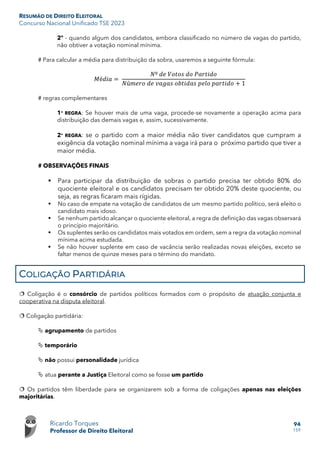 RESUMÃO DE DIREITO ELEITORAL
Concurso Nacional Unificado TSE 2023
Ricardo Torques
Professor de Direito Eleitoral
94
159
2º - quando algum dos candidatos, embora classificado no número de vagas do partido,
não obtiver a votação nominal mínima.
# Para calcular a média para distribuição da sobra, usaremos a seguinte fórmula:
𝑀𝑀é𝑑𝑑𝑑𝑑𝑑𝑑 =
𝑁𝑁º 𝑑𝑑𝑑𝑑 𝑉𝑉𝑉𝑉𝑉𝑉𝑉𝑉𝑉𝑉 𝑑𝑑𝑑𝑑 𝑃𝑃𝑃𝑃𝑃𝑃𝑃𝑃𝑃𝑃𝑃𝑃𝑃𝑃
𝑁𝑁ú𝑚𝑚𝑚𝑚𝑚𝑚𝑚𝑚 𝑑𝑑𝑑𝑑 𝑣𝑣𝑣𝑣𝑣𝑣𝑣𝑣𝑣𝑣 𝑜𝑜𝑜𝑜𝑜𝑜𝑜𝑜𝑜𝑜𝑜𝑜𝑜𝑜 𝑝𝑝𝑝𝑝𝑝𝑝𝑝𝑝 𝑝𝑝𝑝𝑝𝑝𝑝𝑝𝑝𝑝𝑝𝑝𝑝𝑝𝑝 + 1
# regras complementares
1ª REGRA: Se houver mais de uma vaga, procede-se novamente a operação acima para
distribuição das demais vagas e, assim, sucessivamente.
2ª REGRA: se o partido com a maior média não tiver candidatos que cumpram a
exigência da votação nominal mínima a vaga irá para o próximo partido que tiver a
maior média.
# OBSERVAÇÕES FINAIS
 Para participar da distribuição de sobras o partido precisa ter obtido 80% do
quociente eleitoral e os candidatos precisam ter obtido 20% deste quociente, ou
seja, as regras ficaram mais rígidas.
 No caso de empate na votação de candidatos de um mesmo partido político, será eleito o
candidato mais idoso.
 Se nenhum partido alcançar o quociente eleitoral, a regra de definição das vagas observará
o princípio majoritário.
 Os suplentes serão os candidatos mais votados em ordem, sem a regra da votação nominal
mínima acima estudada.
 Se não houver suplente em caso de vacância serão realizadas novas eleições, exceto se
faltar menos de quinze meses para o término do mandato.
COLIGAÇÃO PARTIDÁRIA
 Coligação é o consórcio de partidos políticos formados com o propósito de atuação conjunta e
cooperativa na disputa eleitoral.
 Coligação partidária:
 agrupamento de partidos
 temporário
 não possui personalidade jurídica
 atua perante a Justiça Eleitoral como se fosse um partido
 Os partidos têm liberdade para se organizarem sob a forma de coligações apenas nas eleições
majoritárias.
 