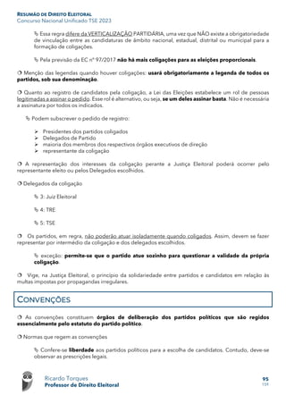 RESUMÃO DE DIREITO ELEITORAL
Concurso Nacional Unificado TSE 2023
Ricardo Torques
Professor de Direito Eleitoral
95
159
 Essa regra difere da VERTICALIZAÇÃO PARTIDÁRIA, uma vez que NÃO existe a obrigatoriedade
de vinculação entre as candidaturas de âmbito nacional, estadual, distrital ou municipal para a
formação de coligações.
 Pela previsão da EC nº 97/2017 não há mais coligações para as eleições proporcionais.
 Menção das legendas quando houver coligações: usará obrigatoriamente a legenda de todos os
partidos, sob sua denominação.
 Quanto ao registro de candidatos pela coligação, a Lei das Eleições estabelece um rol de pessoas
legitimadas a assinar o pedido. Esse rol é alternativo, ou seja, se um deles assinar basta. Não é necessária
a assinatura por todos os indicados.
 Podem subscrever o pedido de registro:
 Presidentes dos partidos coligados
 Delegados de Partido
 maioria dos membros dos respectivos órgãos executivos de direção
 representante da coligação
 A representação dos interesses da coligação perante a Justiça Eleitoral poderá ocorrer pelo
representante eleito ou pelos Delegados escolhidos.
 Delegados da coligação
 3: Juiz Eleitoral
 4: TRE
 5: TSE
 Os partidos, em regra, não poderão atuar isoladamente quando coligados. Assim, devem se fazer
representar por intermédio da coligação e dos delegados escolhidos.
 exceção: permite-se que o partido atue sozinho para questionar a validade da própria
coligação.
 Vige, na Justiça Eleitoral, o princípio da solidariedade entre partidos e candidatos em relação às
multas impostas por propagandas irregulares.
CONVENÇÕES
 As convenções constituem órgãos de deliberação dos partidos políticos que são regidos
essencialmente pelo estatuto do partido político.
 Normas que regem as convenções
 Confere-se liberdade aos partidos políticos para a escolha de candidatos. Contudo, deve-se
observar as prescrições legais.
 
