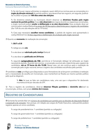 RESUMÃO DE DIREITO ELEITORAL
Concurso Nacional Unificado TSE 2023
Ricardo Torques
Professor de Direito Eleitoral
96
159
 Se não houver regras suficientes no estatuto, quem definirá as normas para as convenções é o
órgão de direção nacional do partido político, que deverá fixar tais regras e, em seguida, publicá-
las no DOU no prazo de 180 dias antes das eleições.
 Os diretórios estaduais ou municipais devem observar as diretrizes fixadas pelo órgão
nacional do partido político. Caso não observem tais regras durante as respectivas convenções,
o órgão nacional poderá anular a deliberação e os atos decorrentes. Essa anulação deve ser
comunicada à Justiça Eleitoral no prazo de 30 dias após a data limite para o registro de candidatos
(dia 15/8 do ano das eleições até as 19 horas).
 Caso seja necessário escolher novos candidatos, o pedido de registro será apresentado à
Justiça Eleitoral nos 10 dias seguintes à deliberação de anulação pelo órgão nacional.
 Quanto ao momento de realização da convenção:
 20/7 a 5/8
 redige-se uma ata
 a ata deve ser rubricada pela Justiça Eleitoral
 a ata deve ser publicada em 24 horas
 segundo jurisprudência do TSE, permite-se à Convenção delegar tal atribuição ao órgão
nacional do partido. Quando isso ocorrer, a convenção ocorrerá até a data limite para registro de
candidatos, até as 19 horas do dia 15.08. Nesse caso, em ato contínuo após a realização da
convenção pelo órgão nacional, temos o registro dos candidatos escolhidos pelo partido.
 candidatura nata: privilégio para Deputados e para Vereadores de se lançarem candidatos à reeleição
sem a necessidade de escolha em Convenção, caso mantenham-se filiados ao mesmo partido político
pelo qual se elegeram.
 Não há que se falar em candidatura nata, uma vez que o dispositivo foi declarado
inconstitucional por decisão do STF.
 Para o registro da candidatura, deve-se observar filiação partidária e domicílio eleitoral na
circunscrição, ambos, com prazo mínimo de 6 meses.
REGISTRO DE CANDIDATURAS
 Somente faz sentido falar em número de candidatos por partido para as eleições de deputado (federal
e estadual) e de vereador. Isso porque, em relação aos cargos do Poder Executivo, cada partido poderá
registrar apenas um único candidato.
 cargo de presidente/vice: 1 candidato (partido ou coligação)
 cargo de governador/vice: 1 candidato (partido ou coligação)
 cargo de prefeito/vice: 1 candidato (partido ou coligação)
 