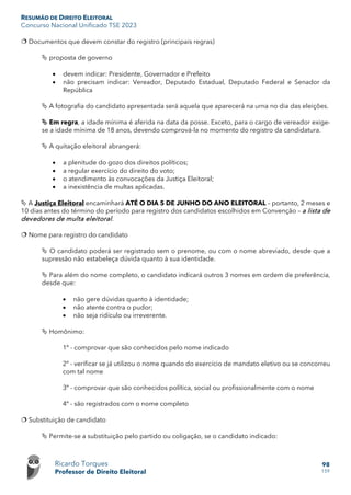 RESUMÃO DE DIREITO ELEITORAL
Concurso Nacional Unificado TSE 2023
Ricardo Torques
Professor de Direito Eleitoral
98
159
 Documentos que devem constar do registro (principais regras)
 proposta de governo
• devem indicar: Presidente, Governador e Prefeito
• não precisam indicar: Vereador, Deputado Estadual, Deputado Federal e Senador da
República
 A fotografia do candidato apresentada será aquela que aparecerá na urna no dia das eleições.
 Em regra, a idade mínima é aferida na data da posse. Exceto, para o cargo de vereador exige-
se a idade mínima de 18 anos, devendo comprová-la no momento do registro da candidatura.
 A quitação eleitoral abrangerá:
• a plenitude do gozo dos direitos políticos;
• a regular exercício do direito do voto;
• o atendimento às convocações da Justiça Eleitoral;
• a inexistência de multas aplicadas.
 A Justiça Eleitoral encaminhará ATÉ O DIA 5 DE JUNHO DO ANO ELEITORAL – portanto, 2 meses e
10 dias antes do término do período para registro dos candidatos escolhidos em Convenção – a lista de
devedores de multa eleitoral.
 Nome para registro do candidato
 O candidato poderá ser registrado sem o prenome, ou com o nome abreviado, desde que a
supressão não estabeleça dúvida quanto à sua identidade.
 Para além do nome completo, o candidato indicará outros 3 nomes em ordem de preferência,
desde que:
• não gere dúvidas quanto à identidade;
• não atente contra o pudor;
• não seja ridículo ou irreverente.
 Homônimo:
1º - comprovar que são conhecidos pelo nome indicado
2º - verificar se já utilizou o nome quando do exercício de mandato eletivo ou se concorreu
com tal nome
3º - comprovar que são conhecidos política, social ou profissionalmente com o nome
4º - são registrados com o nome completo
 Substituição de candidato
 Permite-se a substituição pelo partido ou coligação, se o candidato indicado:
 